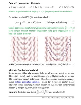 Contoh2
persamaan diferensial:
y + 2xy = sin(x) y + 3y + 4y − cos x = 2 y + 3x2
y = 2y
Masalah: bagaimana mencari fungsi y = F(x) yang merupakan solusi PD tersebut.
Perhatikan kembali PD (1), solusinya adalah:
y = F (x) dx = F(x) + c c bilangan real sebarang (2)
Secara geometris, masalah menyelesaikan persamaan diferensial dy
dx = F (x)
sama dengan masalah mencari lengkungan yang garis singgungnya di se-
tiap titik sudah diberikan.
Isoklin (warna merah) dan beberapa kurva solusi (warna biru) dari dy
dx = 2x.
Metode Pemisahan Variabel
Secara umum, tidak ada prosedur baku untuk mencari solusi persamaan
diferensial. Untuk saat ini pembicaraan akan dibatasi pada persamaan
diferensial yang sangat sederhana. Metode pencarian solusinya menggu-
nakan metode pemisahan variabel. Prinsip dari metode ini adalah meng-
umpulkan semua suku yang memuat peubah x dengan dx dan yang memuat
peubah y dengan dy, kemudian diintegralkan.
Contoh: Tentukan solusi dari
dy
dx
=
x + 3x2
y2
yang melalui (0, 1)
Warsoma Djohan & Wono Setya Budhi / MA-ITB / 2008
 