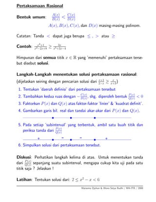 Pertaksamaan Rasional
Bentuk umum:
A(x)
B(x) < C(x)
D(x)
A(x), B(x), C(x), dan D(x) masing-masing polinom.
Catatan: Tanda < dapat juga berupa ≤ , > atau ≥
Contoh: x3+1
x2−2x+8
≥ 3x
x5+3x−4
Himpunan dari semua titik x ∈ R yang ’memenuhi’ pertaksamaan terse-
but disebut solusi.
Langkah-Langkah menentukan solusi pertaksamaan rasional:
(dijelaskan seiring dengan pencarian solusi dari x+1
2−x
≥ x
x+3
)
1. Tentukan ’daerah deﬁnisi’ dari pertaksamaan tersebut
2. Tambahkan kedua ruas dengan −C(x)
D(x)
, shg. diperoleh bentuk P(x)
Q(x)
< 0
3. Faktorkan P(x) dan Q(x) atas faktor-faktor ’linier’ & ’kuadrat deﬁnit’.
4. Gambarkan garis bil. real dan tandai akar-akar dari P(x) dan Q(x).
• • •
5. Pada setiap ’subinterval’ yang terbentuk, ambil satu buah titik dan
periksa tanda dari P(x)
Q(x)
• • •+ - - +
6. Simpulkan solusi dari pertaksamaan tersebut.
Diskusi: Perhatikan langkah kelima di atas. Untuk menentukan tanda
dari P(x)
Q(x)
sepanjang suatu subinterval, mengapa cukup kita uji pada satu
titik saja ? Jelaskan !
Latihan: Tentukan solusi dari: 2 ≤ x2
− x < 6
Warsoma Djohan & Wono Setya Budhi / MA-ITB / 2008
 