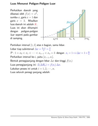 Luas Menurut Poligon-Poligon Luar:
Perhatikan daerah yang
dibatasi oleh f(x) = x2
,
sumbu-x, garis x = 1 dan
garis x = 3. Misalkan
luas daerah ini adalah K.
Luas ini akan dihampiri
dengan poligon-poligon
luar seperti pada gambar
di samping.
Partisikan interval [1, 3] atas n bagian, sama lebar.
Lebar tiap subinterval ∆x = 3−1
n
= 2
n
P : 1 = x0 < x1 < · · · < xn−1 < xn = 3 dengan xi = 1+i ∆x = 1+ 2i
n
Perhatikan interval ke-i, yaitu [xi−1, xi].
Bentuk persegipanjang dengan lebar ∆x dan tinggi f(xi)
Luas persegipanjang ini: L(∆Rn) = f(xi) ∆x.
Lakukan proses ini untuk i = 1, 2, · · · , n.
Luas seluruh persegi panjang adalah:
Warsoma Djohan & Wono Setya Budhi / MA-ITB / 2008
 