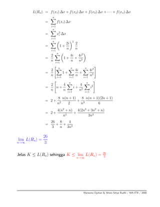 L(Rn) = f(x1) ∆x + f(x2) ∆x + f(x3) ∆x + · · · + f(xn) ∆x
=
n
i=1
f(xi) ∆x
=
n
i=1
x2
i ∆x
=
n
i=1
1 +
2i
n
2
2
n
=
2
n
n
i=1
1 +
4i
n
+
4i2
n2
=
2
n
n
i=1
1 +
n
i=1
4i
n
+
n
i=1
4i2
n2
=
2
n
n +
4
n
n
i=1
i +
4
n2
n
i=1
i2
= 2 +
8
n2
n(n + 1)
2
+
8
n3
n(n + 1)(2n + 1)
6
= 2 +
4(n2
+ n)
n2
+
4(2n3
+ 3n2
+ n)
3n3
=
26
3
+
8
n
+
4
3n2
lim
n→∞
L(Rn) =
26
3
Jelas K ≤ L(Rn) sehingga K ≤ lim
n→∞
L(Rn) = 26
3
Warsoma Djohan & Wono Setya Budhi / MA-ITB / 2008
 