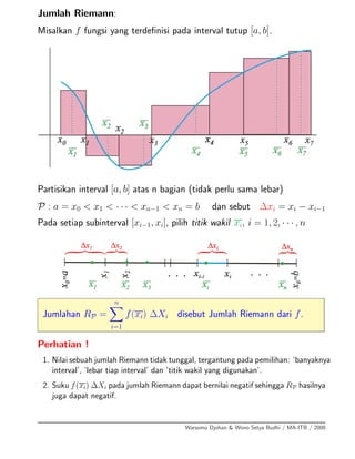 Jumlah Riemann:
Misalkan f fungsi yang terdeﬁnisi pada interval tutup [a, b].
Partisikan interval [a, b] atas n bagian (tidak perlu sama lebar)
P : a = x0 < x1 < · · · < xn−1 < xn = b dan sebut ∆xi = xi − xi−1
Pada setiap subinterval [xi−1, xi], pilih titik wakil xi, i = 1, 2, · · · , n
Jumlahan RP =
n
i=1
f(xi) ∆Xi disebut Jumlah Riemann dari f.
Perhatian !
1. Nilai sebuah jumlah Riemann tidak tunggal, tergantung pada pemilihan: ’banyaknya
interval’, ’lebar tiap interval’ dan ’titik wakil yang digunakan’.
2. Suku f(xi) ∆Xi pada jumlah Riemann dapat bernilai negatif sehingga RP hasilnya
juga dapat negatif.
Warsoma Djohan & Wono Setya Budhi / MA-ITB / 2008
 