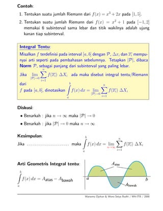 Contoh:
1. Tentukan suatu jumlah Riemann dari f(x) = x3
+ 2x pada [1, 5].
2. Tentukan suatu jumlah Riemann dari f(x) = x2
+ 1 pada [−1, 2]
memakai 6 subinterval sama lebar dan titik wakilnya adalah ujung
kanan tiap subinterval.
Integral Tentu:
Misalkan f terdeﬁnisi pada interval [a, b] dengan P, ∆xi dan xi mempu-
nyai arti seperti pada pembahasan sebelumnya. Tetapkan |P|, dibaca
Norm P, sebagai panjang dari subinterval yang paling lebar.
Jika lim
|P|→0
n
i=1
f(xi) ∆Xi ada maka disebut integral tentu/Riemann
dari
f pada [a, b], dinotasikan
b
a
f(x) dx = lim
|P|→0
n
i=1
f(xi) ∆Xi
Diskusi:
• Benarkah : jika n → ∞ maka |P| → 0
• Benarkah : jika |P| → 0 maka n → ∞
Kesimpulan:
Jika . . . . . . . . . . . . . . . . . . . . . maka
b
a
f(x) dx = lim
n→∞
n
i=1
f(xi) ∆Xi
Arti Geometris Integral tentu:
b
a
f(x) dx = Aatas − Abawah
Warsoma Djohan & Wono Setya Budhi / MA-ITB / 2008
 
