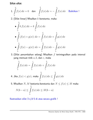 Sifat-sifat:
1.
a
a
f(x) dx = 0 dan
b
a
f(x) dx = −
a
b
f(x) dx Buktikan !
2. (Sifat linear) Misalkan k konstanta, maka:
•
b
a
k f(x) dx = k
b
a
f(x) dx
•
b
a
(f(x) + g(x)) dx =
b
a
f(x) dx +
b
a
g(x) dx
•
b
a
(f(x) − g(x)) dx =
b
a
f(x) dx −
b
a
g(x) dx
3. (Sifat penambahan selang) Misalkan f terintegralkan pada interval
yang memuat titik a, b, dan c, maka
b
a
f(x) dx =
c
a
f(x) dx +
b
c
f(x) dx
4. Jika f(x) < g(x), maka
b
a
f(x) dx ≤
b
a
g(x) dx
5. Misalkan N, M kostanta-konstanta dan N ≤ f(x) ≤ M maka
N(b − a) ≤
b
a
f(x) dx ≤ M(b − a)
Ilustrasikan sifat 3 s/d 5 di atas secara graﬁk !
Warsoma Djohan & Wono Setya Budhi / MA-ITB / 2008
 