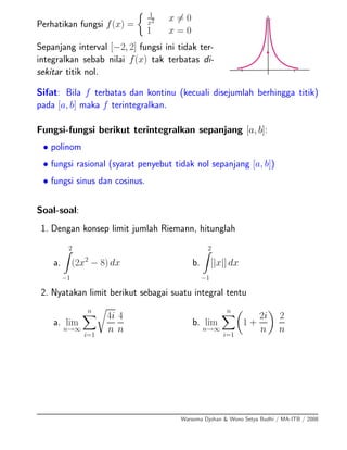 Perhatikan fungsi f(x) =
1
x2 x = 0
1 x = 0
Sepanjang interval [−2, 2] fungsi ini tidak ter-
integralkan sebab nilai f(x) tak terbatas di-
sekitar titik nol.
Sifat: Bila f terbatas dan kontinu (kecuali disejumlah berhingga titik)
pada [a, b] maka f terintegralkan.
Fungsi-fungsi berikut terintegralkan sepanjang [a, b]:
• polinom
• fungsi rasional (syarat penyebut tidak nol sepanjang [a, b])
• fungsi sinus dan cosinus.
Soal-soal:
1. Dengan konsep limit jumlah Riemann, hitunglah
a.
2
−1
(2x2
− 8) dx b.
2
−1
[|x|] dx
2. Nyatakan limit berikut sebagai suatu integral tentu
a. lim
n→∞
n
i=1
4i
n
4
n
b. lim
n→∞
n
i=1
1 +
2i
n
2
n
Warsoma Djohan & Wono Setya Budhi / MA-ITB / 2008
 
