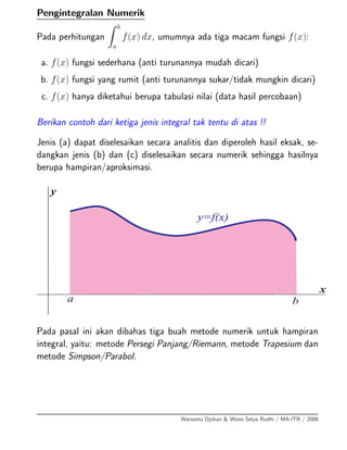Pengintegralan Numerik
Pada perhitungan
b
a
f(x) dx, umumnya ada tiga macam fungsi f(x):
a. f(x) fungsi sederhana (anti turunannya mudah dicari)
b. f(x) fungsi yang rumit (anti turunannya sukar/tidak mungkin dicari)
c. f(x) hanya diketahui berupa tabulasi nilai (data hasil percobaan)
Berikan contoh dari ketiga jenis integral tak tentu di atas !!
Jenis (a) dapat diselesaikan secara analitis dan diperoleh hasil eksak, se-
dangkan jenis (b) dan (c) diselesaikan secara numerik sehingga hasilnya
berupa hampiran/aproksimasi.
a b
x
y
y=f(x)
Pada pasal ini akan dibahas tiga buah metode numerik untuk hampiran
integral, yaitu: metode Persegi Panjang/Riemann, metode Trapesium dan
metode Simpson/Parabol.
Warsoma Djohan & Wono Setya Budhi / MA-ITB / 2008
 