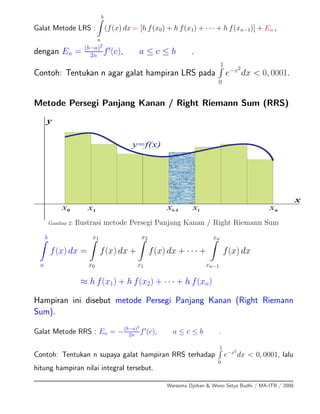 Galat Metode LRS :
b
a
(f(x) dx = [h f(x0) + h f(x1) + · · · + h f(xn−1)] + En ,
dengan En = (b−a)2
2n f (c), a ≤ c ≤ b .
Contoh: Tentukan n agar galat hampiran LRS pada
1
0
e−x2
dx < 0, 0001.
Metode Persegi Panjang Kanan / Right Riemann Sum (RRS)
x0 x1 xnxi-1 xi
x
y
y=f(x)
Gambar 2: Ilustrasi metode Persegi Panjang Kanan / Right Riemann Sum
b
a
f(x) dx =
x1
x0
f(x) dx +
x2
x1
f(x) dx + · · · +
xn
xn−1
f(x) dx
≈ h f(x1) + h f(x2) + · · · + h f(xn)
Hampiran ini disebut metode Persegi Panjang Kanan (Right Riemann
Sum).
Galat Metode RRS : En = −(b−a)2
2n f (c), a ≤ c ≤ b .
Contoh: Tentukan n supaya galat hampiran RRS terhadap
1
0
e−x2
dx < 0, 0001, lalu
hitung hampiran nilai integral tersebut.
Warsoma Djohan & Wono Setya Budhi / MA-ITB / 2008
 