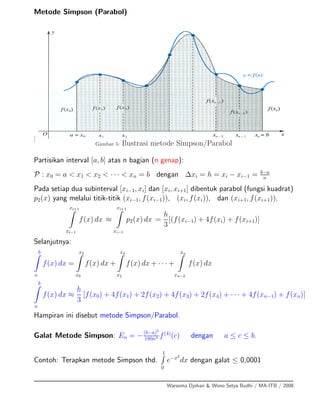 Metode Simpson (Parabol)
]
Gambar 5: Ilustrasi metode Simpson/Parabol
Partisikan interval [a, b] atas n bagian (n genap):
P : x0 = a < x1 < x2 < · · · < xn = b dengan ∆xi = h = xi − xi−1 = b−a
n
Pada setiap dua subinterval [xi−1, xi] dan [xi, xi+1] dibentuk parabol (fungsi kuadrat)
p2(x) yang melalui titik-titik (xi−1, f(xi−1)), (xi, f(xi)), dan (xi+1, f(xi+1)).
xi+1
xi−1
f(x) dx ≈
xi+1
xi−1
p2(x) dx =
h
3
[(f(xi−1) + 4f(xi) + f(xi+1)]
Selanjutnya:
b
a
f(x) dx =
x2
x0
f(x) dx +
x4
x2
f(x) dx + · · · +
xn
xn−2
f(x) dx
b
a
f(x) dx ≈
h
3
[f(x0) + 4f(x1) + 2f(x2) + 4f(x3) + 2f(x4) + · · · + 4f(xn−1) + f(xn)]
Hampiran ini disebut metode Simpson/Parabol.
Galat Metode Simpson: En = −(b−a)5
180n4 f(4)
(c) dengan a ≤ c ≤ b.
Contoh: Terapkan metode Simpson thd.
1
0
e−x2
dx dengan galat ≤ 0,0001
Warsoma Djohan & Wono Setya Budhi / MA-ITB / 2008
 