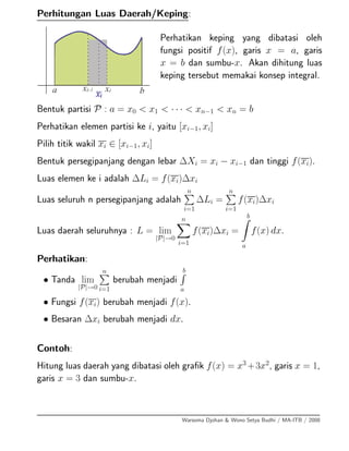 Perhitungan Luas Daerah/Keping:
Perhatikan keping yang dibatasi oleh
fungsi positif f(x), garis x = a, garis
x = b dan sumbu-x. Akan dihitung luas
keping tersebut memakai konsep integral.
Bentuk partisi P : a = x0 < x1 < · · · < xn−1 < xn = b
Perhatikan elemen partisi ke i, yaitu [xi−1, xi]
Pilih titik wakil xi ∈ [xi−1, xi]
Bentuk persegipanjang dengan lebar ∆Xi = xi − xi−1 dan tinggi f(xi).
Luas elemen ke i adalah ∆Li = f(xi)∆xi
Luas seluruh n persegipanjang adalah
n
i=1
∆Li =
n
i=1
f(xi)∆xi
Luas daerah seluruhnya : L = lim
|P|→0
n
i=1
f(xi)∆xi =
b
a
f(x) dx.
Perhatikan:
• Tanda lim
|P|→0
n
i=1
berubah menjadi
b
a
• Fungsi f(xi) berubah menjadi f(x).
• Besaran ∆xi berubah menjadi dx.
Contoh:
Hitung luas daerah yang dibatasi oleh graﬁk f(x) = x3
+3x2
, garis x = 1,
garis x = 3 dan sumbu-x.
Warsoma Djohan & Wono Setya Budhi / MA-ITB / 2008
 