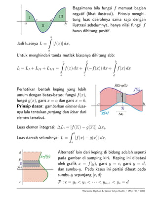Bagaimana bila fungsi f memuat bagian
negatif (lihat ilustrasi). Prinsip menghi-
tung luas daerahnya sama saja dengan
ilustrasi sebelumnya, hanya nilai fungsi f
harus dihitung positif.
Jadi luasnya L =
b
a
|f(x)| dx.
Untuk menghindari tanda mutlak biasanya dihitung sbb:
L = LI + LII + LIII =
c
a
f(x) dx +
d
c
(−f(x)) dx +
b
d
f(x) dx
Perhatikan bentuk keping yang lebih
umum dengan batas-batas: fungsi f(x),
fungsi g(x), garis x = a dan garis x = b.
Prinsip dasar: gambarkan elemen luas-
nya lalu tentukan panjang dan lebar dari
elemen tersebut.
Luas elemen integrasi: ∆Li = [f(xi) − g(xi)] ∆xi.
Luas daerah seluruhnya: L =
b
a
[f(x) − g(x)] dx.
Alternatif lain dari keping di bidang adalah seperti
pada gambar di samping kiri. Keping ini dibatasi
oleh graﬁk x = f(y), garis y = c, garis y = d,
dan sumbu-y. Pada kasus ini partisi dibuat pada
sumbu-y sepanjang [c, d]:
P : c = y0 < y1 < · · · < yn−1 < yn = d
Warsoma Djohan & Wono Setya Budhi / MA-ITB / 2008
 