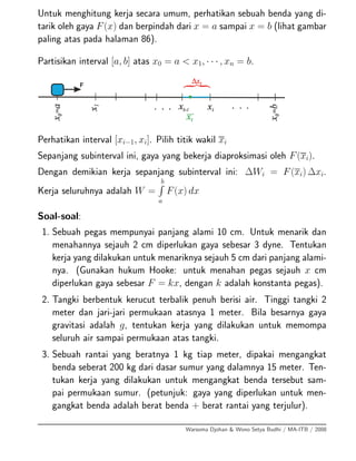 Untuk menghitung kerja secara umum, perhatikan sebuah benda yang di-
tarik oleh gaya F(x) dan berpindah dari x = a sampai x = b (lihat gambar
paling atas pada halaman 86).
Partisikan interval [a, b] atas x0 = a < x1, · · · , xn = b.
Perhatikan interval [xi−1, xi]. Pilih titik wakil xi
Sepanjang subinterval ini, gaya yang bekerja diaproksimasi oleh F(xi).
Dengan demikian kerja sepanjang subinterval ini: ∆Wi = F(xi) ∆xi.
Kerja seluruhnya adalah W =
b
a
F(x) dx
Soal-soal:
1. Sebuah pegas mempunyai panjang alami 10 cm. Untuk menarik dan
menahannya sejauh 2 cm diperlukan gaya sebesar 3 dyne. Tentukan
kerja yang dilakukan untuk menariknya sejauh 5 cm dari panjang alami-
nya. (Gunakan hukum Hooke: untuk menahan pegas sejauh x cm
diperlukan gaya sebesar F = kx, dengan k adalah konstanta pegas).
2. Tangki berbentuk kerucut terbalik penuh berisi air. Tinggi tangki 2
meter dan jari-jari permukaan atasnya 1 meter. Bila besarnya gaya
gravitasi adalah g, tentukan kerja yang dilakukan untuk memompa
seluruh air sampai permukaan atas tangki.
3. Sebuah rantai yang beratnya 1 kg tiap meter, dipakai mengangkat
benda seberat 200 kg dari dasar sumur yang dalamnya 15 meter. Ten-
tukan kerja yang dilakukan untuk mengangkat benda tersebut sam-
pai permukaan sumur. (petunjuk: gaya yang diperlukan untuk men-
gangkat benda adalah berat benda + berat rantai yang terjulur).
Warsoma Djohan & Wono Setya Budhi / MA-ITB / 2008
 