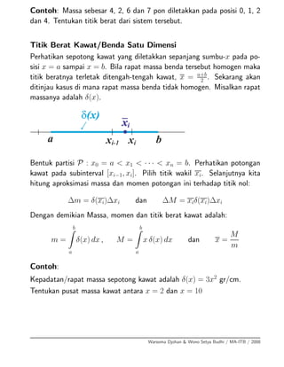 Contoh: Massa sebesar 4, 2, 6 dan 7 pon diletakkan pada posisi 0, 1, 2
dan 4. Tentukan titik berat dari sistem tersebut.
Titik Berat Kawat/Benda Satu Dimensi
Perhatikan sepotong kawat yang diletakkan sepanjang sumbu-x pada po-
sisi x = a sampai x = b. Bila rapat massa benda tersebut homogen maka
titik beratnya terletak ditengah-tengah kawat, x = a+b
2 . Sekarang akan
ditinjau kasus di mana rapat massa benda tidak homogen. Misalkan rapat
massanya adalah δ(x).
Bentuk partisi P : x0 = a < x1 < · · · < xn = b. Perhatikan potongan
kawat pada subinterval [xi−1, xi]. Pilih titik wakil xi. Selanjutnya kita
hitung aproksimasi massa dan momen potongan ini terhadap titik nol:
∆m = δ(xi)∆xi dan ∆M = xiδ(xi)∆xi
Dengan demikian Massa, momen dan titik berat kawat adalah:
m =
b
a
δ(x) dx , M =
b
a
x δ(x) dx dan x =
M
m
Contoh:
Kepadatan/rapat massa sepotong kawat adalah δ(x) = 3x2
gr/cm.
Tentukan pusat massa kawat antara x = 2 dan x = 10
Warsoma Djohan & Wono Setya Budhi / MA-ITB / 2008
 