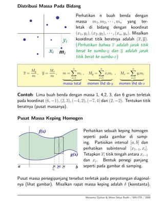 Distribusi Massa Pada Bidang
Perhatikan n buah benda dengan
massa m1, m2, · · · , mn yang ter-
letak di bidang dengan koordinat
(x1, y1), (x2, y2), · · · , (xn, yn). Misalkan
koordinat titik beratnya adalah (x, y).
(Perhatikan bahwa x adalah jarak titik
berat ke sumbu-y dan y adalah jarak
titik berat ke sumbu-x)
x =
My
m
, y =
Mx
m
, m =
n
i=1
mi
massa total
, My =
n
i=1
ximi
momen thd sb-y
, Mx =
n
i=1
yimi
momen thd sb-x
Contoh: Lima buah benda dengan massa 1, 4,2, 3, dan 6 gram terletak
pada koordinat (6, −1), (2, 3), (−4, 2), (−7, 4) dan (2, −2). Tentukan titik
beratnya (pusat massanya).
Pusat Massa Keping Homogen
Perhatikan sebuah keping homogen
seperti pada gambar di samp-
ing. Partisikan interval [a, b] dan
perhatikan subinterval [x1−1, xi].
Tetapkan xi titik tengah antara xi−1
dan xi. Bentuk persegi panjang
seperti pada gambar di samping.
Pusat massa persegipanjang tersebut terletak pada perpotongan diagonal-
nya (lihat gambar). Misalkan rapat massa keping adalah δ (konstanta),
Warsoma Djohan & Wono Setya Budhi / MA-ITB / 2008
 