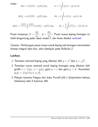 maka:
∆m = δ (f(xi) − g(xi)) ∆xi m = δ
b
a
(f(x) − g(x)) dx
∆My = xδ (f(xi) − g(xi)) ∆xi My = δ
b
a
x (f(x) − g(x)) dx
∆Mx =
f(xi) + f(xi)
2
δ (f(xi) − g(xi)) ∆xi Mx =
δ
2
b
a
f2
(x) − g2
(x) dx
Pusat massanya (x =
My
m
, y =
Mx
m
). Pusat massa keping homogen ini
tidak bergantung pada rapat massa δ, dan biasa disebut sentroid.
Catatan: Perhitungan pusat massa untuk keping tak homogen memerlukan
konsep integral lipat dua, akan dipelajari pada Kalkulus 2.
Latihan:
1. Tentukan sentroid keping yang dibatasi oleh y = x3
dan y =
√
x.
2. Tentukan rumus sentorid untuk keping homogen yang dibatasi oleh
graﬁk x = f(y), x = g(y), garis y = c dan garis y = d. Asumsikan
g(y) < f(y) ∀ y ∈ [c, d].
3. Pelajari teorema Pappus dari buku Purcell jilid 1 (terjemahan bahasa
Indonesia) edisi 5 halaman 365.
Warsoma Djohan & Wono Setya Budhi / MA-ITB / 2008
 