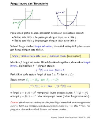 Fungsi Invers dan Turunannya
Pada setiap graﬁk di atas, periksalah kebenaran pernyataan berikut:
• Setiap satu titik x berpasangan dengan tepat satu titik y
• Setiap satu titik y berpasangan dengan tepat satu titik x
Sebuah fungsi disebut fungsi satu-satu , bila untuk setiap titik y berpasan-
gan hanya dengan satu titik x.
fungsi f bersifat satu-satu ⇐⇒ f monoton murni (ilustrasikan)
Misalkan f fungsi satu-satu. Kita deﬁnisikan fungsi baru, dinamakan fungsi
invers , disimbolkan f−1
, dengan aturan:
f−1
(b) = a ⇐⇒ f(a) = b
Perhatikan pada aturan fungsi di atas b ∈ Rf dan a ∈ Df.
Secara umum Df−1 = Rf, dan Rf−1 = Df
f−1
(f(a)) = a dan f(f−1
(b)) = b
• fungsi y = f(x) = x3
mempunyai invers dengan aturan f−1
(y) = 3
√
y
• fungsi y = f(x) = x2
tidak mempunyai invers (bukan fungsi satu-satu).
Catatan: penulisan nama peubah/variabel pada fungsi invers tidak harus menggunakan
huruf y, boleh saja menggunakan sebarang simbol, misalnya f−1
(t) atau f−1
(x). Hal
yang perlu diperhatikan adalah formula dari aturan tersebut.
Warsoma Djohan & Wono Setya Budhi / MA-ITB / 2008
 