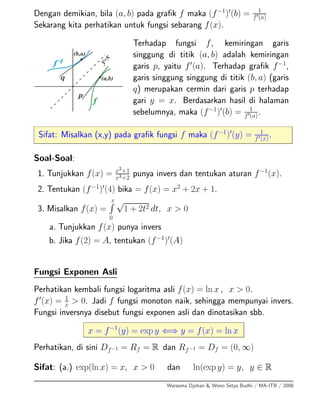 Dengan demikian, bila (a, b) pada graﬁk f maka (f−1
) (b) = 1
f (a)
Sekarang kita perhatikan untuk fungsi sebarang f(x).
Terhadap fungsi f, kemiringan garis
singgung di titik (a, b) adalah kemiringan
garis p, yaitu f (a). Terhadap graﬁk f−1
,
garis singgung singgung di titik (b, a) (garis
q) merupakan cermin dari garis p terhadap
gari y = x. Berdasarkan hasil di halaman
sebelumnya, maka (f−1
) (b) = 1
f (a).
Sifat: Misalkan (x,y) pada graﬁk fungsi f maka (f−1
) (y) = 1
f (x)
.
Soal-Soal:
1. Tunjukkan f(x) = x3+1
x3+2
punya invers dan tentukan aturan f−1
(x).
2. Tentukan (f−1
) (4) bika = f(x) = x2
+ 2x + 1.
3. Misalkan f(x) =
x
0
√
1 + 2t2 dt, x > 0
a. Tunjukkan f(x) punya invers
b. Jika f(2) = A, tentukan (f−1
) (A)
Fungsi Exponen Asli
Perhatikan kembali fungsi logaritma asli f(x) = ln x , x > 0.
f (x) = 1
x > 0. Jadi f fungsi monoton naik, sehingga mempunyai invers.
Fungsi inversnya disebut fungsi exponen asli dan dinotasikan sbb.
x = f−1
(y) = exp y ⇐⇒ y = f(x) = ln x
Perhatikan, di sini Df−1 = Rf = R dan Rf−1 = Df = (0, ∞)
Sifat: (a.) exp(ln x) = x, x > 0 dan ln(exp y) = y, y ∈ R
Warsoma Djohan & Wono Setya Budhi / MA-ITB / 2008
 