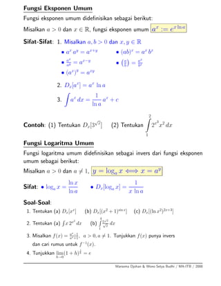 Fungsi Eksponen Umum
Fungsi eksponen umum dideﬁnisikan sebagai berikut:
Misalkan a > 0 dan x ∈ R, fungsi eksponen umum ax
:= ex ln a
Sifat-Sifat: 1. Misalkan a, b > 0 dan x, y ∈ R
• ax
ay
= ax+y
• ax
ay = ax−y
• (ax
)y
= axy
• (ab)x
= ax
bx
• a
b = ax
bx
2. Dx[ax
] = ax
ln a
3. ax
dx =
1
ln a
ax
+ c
Contoh: (1) Tentukan Dx[3
√
x
] (2) Tentukan
2
1
2x3
x2
dx
Fungsi Logaritma Umum
Fungsi logaritma umum dideﬁnisikan sebagai invers dari fungsi eksponen
umum sebagai berikut:
Misalkan a > 0 dan a = 1, y = loga x ⇐⇒ x = ay
Sifat: • loga x =
ln x
ln a
• Dx[loga x] =
1
x ln a
Soal-Soal:
1. Tentukan (a) Dx[xx
] (b) Dx[(x2
+ 1)sin x
] (c) Dx[(ln x2
)2x+3
]
2. Tentukan (a) x 2x2
dx (b)
4
1
5
√
x
√
x
dx
3. Misalkan f(x) = ax
−1
ax+1, a > 0, a = 1. Tunjukkan f(x) punya invers
dan cari rumus untuk f−1
(x).
4. Tunjukkan lim
h→0
(1 + h)
1
h = e
Warsoma Djohan & Wono Setya Budhi / MA-ITB / 2008
 