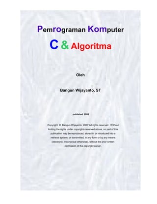 “Pemrograman Komputer : C & Algoritma”, Bangun Wijayanto, ST.
Fakultas Sains & Teknik Unsoed 2008
halaman 1 dari 41 halaman
Pemrograman Komputer
C& Algoritma
Oleh
Bangun Wijayanto, ST
published 2008
Copyright © Bangun Wijayanto 2007 All rights reserved. Without
limiting the rights under copyrights reserved above, no part of this
publication may be reproduced, stored in or introduced into a
retrieval system, or transmitted, in any form or by any means
(electronic, mechanical otherwise), without the prior written
permission of the copyright owner.
 