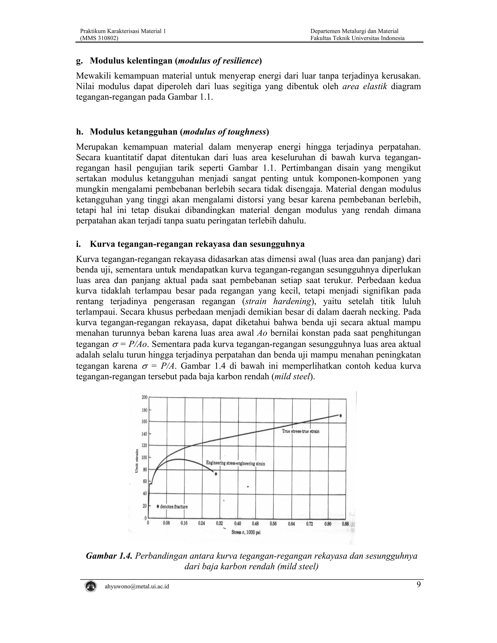 Praktikum Karakterisasi Material 1
(MMS 310802)

Departemen Metalurgi dan Material
Fakultas Teknik Universitas Indonesia

g. Modulus kelentingan (modulus of resilience)
Mewakili kemampuan material untuk menyerap energi dari luar tanpa terjadinya kerusakan.
Nilai modulus dapat diperoleh dari luas segitiga yang dibentuk oleh area elastik diagram
tegangan-regangan pada Gambar 1.1.

h. Modulus ketangguhan (modulus of toughness)
Merupakan kemampuan material dalam menyerap energi hingga terjadinya perpatahan.
Secara kuantitatif dapat ditentukan dari luas area keseluruhan di bawah kurva teganganregangan hasil pengujian tarik seperti Gambar 1.1. Pertimbangan disain yang mengikut
sertakan modulus ketangguhan menjadi sangat penting untuk komponen-komponen yang
mungkin mengalami pembebanan berlebih secara tidak disengaja. Material dengan modulus
ketangguhan yang tinggi akan mengalami distorsi yang besar karena pembebanan berlebih,
tetapi hal ini tetap disukai dibandingkan material dengan modulus yang rendah dimana
perpatahan akan terjadi tanpa suatu peringatan terlebih dahulu.
i. Kurva tegangan-regangan rekayasa dan sesungguhnya
Kurva tegangan-regangan rekayasa didasarkan atas dimensi awal (luas area dan panjang) dari
benda uji, sementara untuk mendapatkan kurva tegangan-regangan sesungguhnya diperlukan
luas area dan panjang aktual pada saat pembebanan setiap saat terukur. Perbedaan kedua
kurva tidaklah terlampau besar pada regangan yang kecil, tetapi menjadi signifikan pada
rentang terjadinya pengerasan regangan (strain hardening), yaitu setelah titik luluh
terlampaui. Secara khusus perbedaan menjadi demikian besar di dalam daerah necking. Pada
kurva tegangan-regangan rekayasa, dapat diketahui bahwa benda uji secara aktual mampu
menahan turunnya beban karena luas area awal Ao bernilai konstan pada saat penghitungan
tegangan σ = P/Ao. Sementara pada kurva tegangan-regangan sesungguhnya luas area aktual
adalah selalu turun hingga terjadinya perpatahan dan benda uji mampu menahan peningkatan
tegangan karena σ = P/A. Gambar 1.4 di bawah ini memperlihatkan contoh kedua kurva
tegangan-regangan tersebut pada baja karbon rendah (mild steel).

Gambar 1.4. Perbandingan antara kurva tegangan-regangan rekayasa dan sesungguhnya
dari baja karbon rendah (mild steel)
ahyuwono@metal.ui.ac.id

9

 