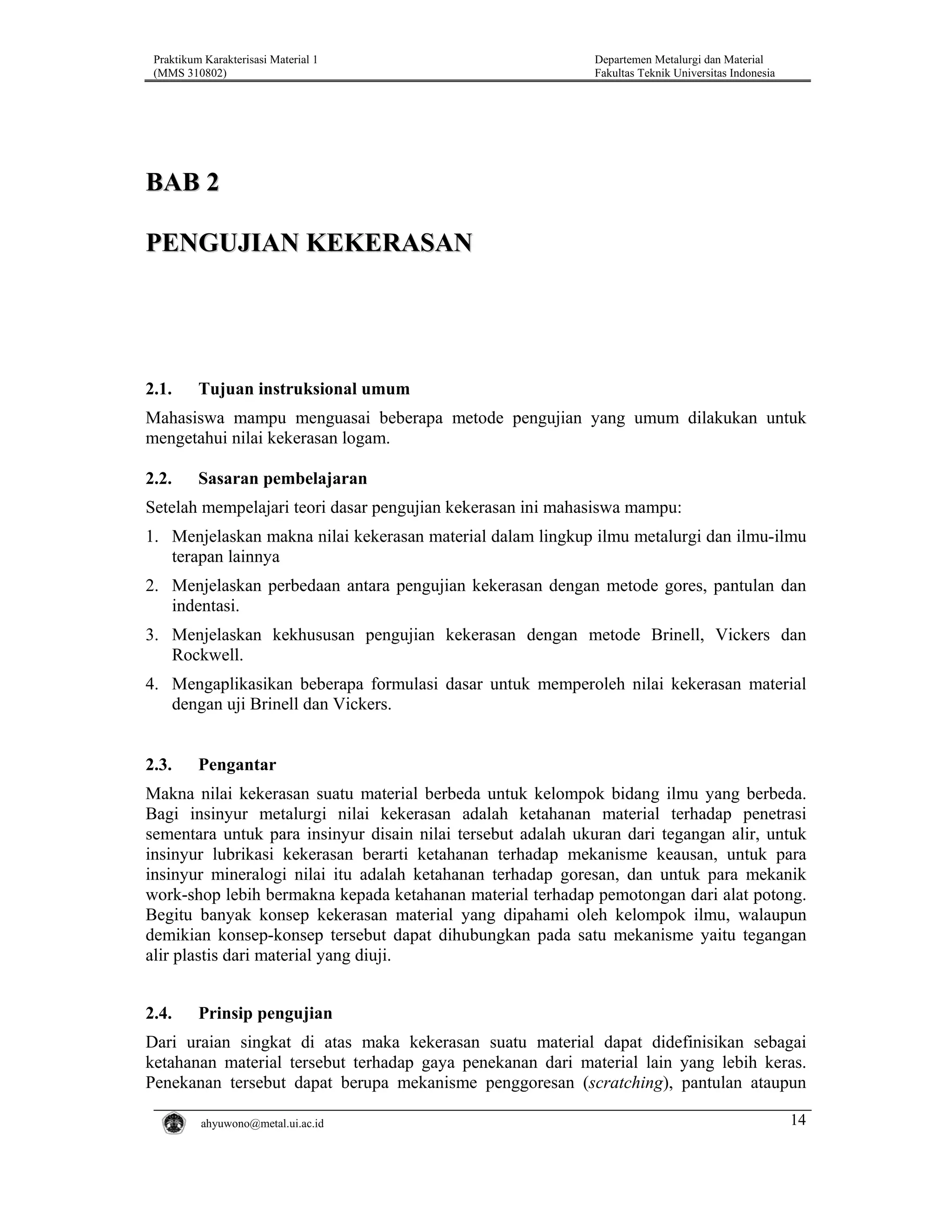 Praktikum Karakterisasi Material 1
(MMS 310802)

Departemen Metalurgi dan Material
Fakultas Teknik Universitas Indonesia

BAB 2
PENGUJIAN KEKERASAN

2.1.

Tujuan instruksional umum

Mahasiswa mampu menguasai beberapa metode pengujian yang umum dilakukan untuk
mengetahui nilai kekerasan logam.
2.2.

Sasaran pembelajaran

Setelah mempelajari teori dasar pengujian kekerasan ini mahasiswa mampu:
1. Menjelaskan makna nilai kekerasan material dalam lingkup ilmu metalurgi dan ilmu-ilmu
terapan lainnya
2. Menjelaskan perbedaan antara pengujian kekerasan dengan metode gores, pantulan dan
indentasi.
3. Menjelaskan kekhususan pengujian kekerasan dengan metode Brinell, Vickers dan
Rockwell.
4. Mengaplikasikan beberapa formulasi dasar untuk memperoleh nilai kekerasan material
dengan uji Brinell dan Vickers.

2.3.

Pengantar

Makna nilai kekerasan suatu material berbeda untuk kelompok bidang ilmu yang berbeda.
Bagi insinyur metalurgi nilai kekerasan adalah ketahanan material terhadap penetrasi
sementara untuk para insinyur disain nilai tersebut adalah ukuran dari tegangan alir, untuk
insinyur lubrikasi kekerasan berarti ketahanan terhadap mekanisme keausan, untuk para
insinyur mineralogi nilai itu adalah ketahanan terhadap goresan, dan untuk para mekanik
work-shop lebih bermakna kepada ketahanan material terhadap pemotongan dari alat potong.
Begitu banyak konsep kekerasan material yang dipahami oleh kelompok ilmu, walaupun
demikian konsep-konsep tersebut dapat dihubungkan pada satu mekanisme yaitu tegangan
alir plastis dari material yang diuji.
2.4.

Prinsip pengujian

Dari uraian singkat di atas maka kekerasan suatu material dapat didefinisikan sebagai
ketahanan material tersebut terhadap gaya penekanan dari material lain yang lebih keras.
Penekanan tersebut dapat berupa mekanisme penggoresan (scratching), pantulan ataupun
ahyuwono@metal.ui.ac.id

14

 