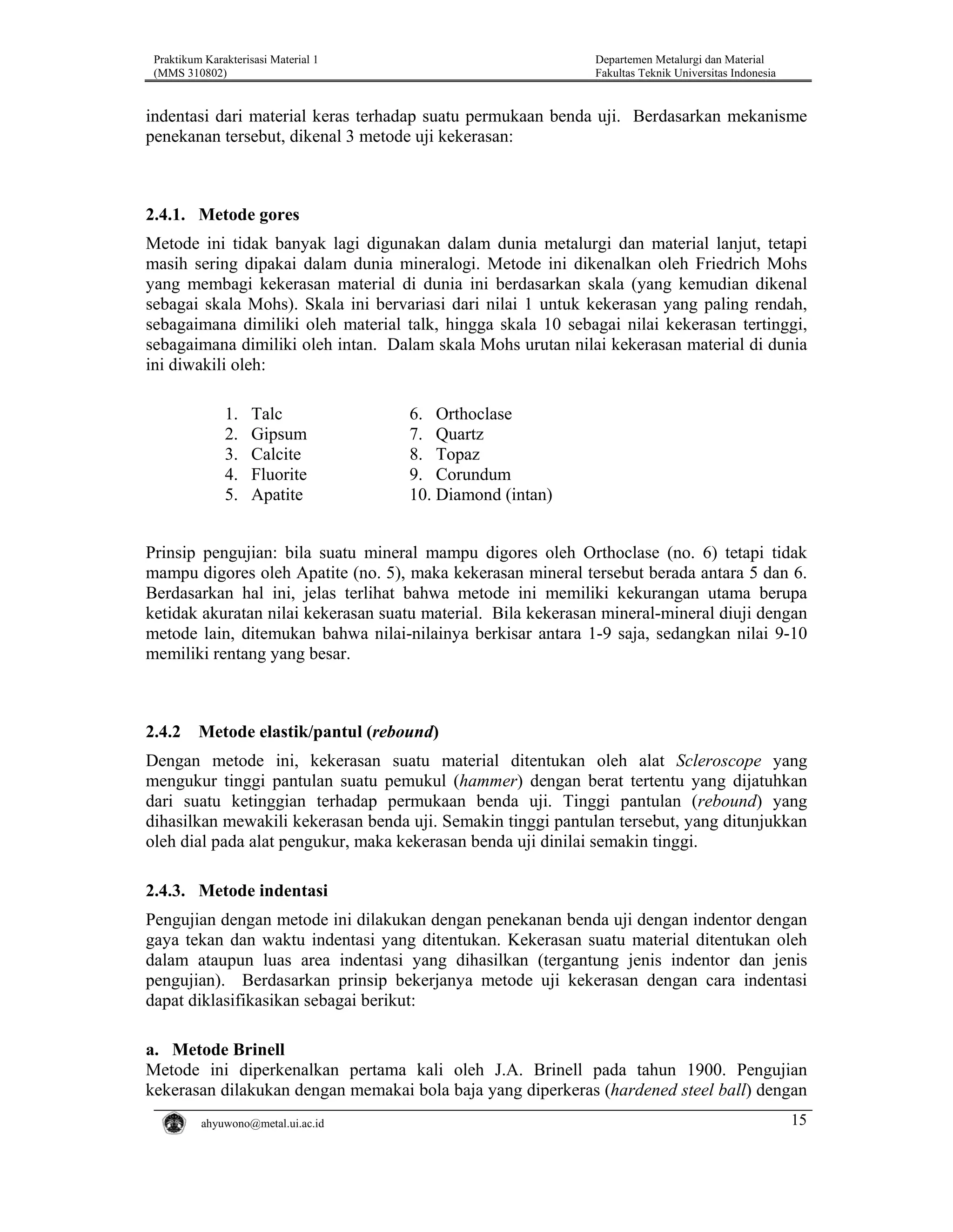 Praktikum Karakterisasi Material 1
(MMS 310802)

Departemen Metalurgi dan Material
Fakultas Teknik Universitas Indonesia

indentasi dari material keras terhadap suatu permukaan benda uji. Berdasarkan mekanisme
penekanan tersebut, dikenal 3 metode uji kekerasan:

2.4.1. Metode gores
Metode ini tidak banyak lagi digunakan dalam dunia metalurgi dan material lanjut, tetapi
masih sering dipakai dalam dunia mineralogi. Metode ini dikenalkan oleh Friedrich Mohs
yang membagi kekerasan material di dunia ini berdasarkan skala (yang kemudian dikenal
sebagai skala Mohs). Skala ini bervariasi dari nilai 1 untuk kekerasan yang paling rendah,
sebagaimana dimiliki oleh material talk, hingga skala 10 sebagai nilai kekerasan tertinggi,
sebagaimana dimiliki oleh intan. Dalam skala Mohs urutan nilai kekerasan material di dunia
ini diwakili oleh:
1.
2.
3.
4.
5.

Talc
Gipsum
Calcite
Fluorite
Apatite

6. Orthoclase
7. Quartz
8. Topaz
9. Corundum
10. Diamond (intan)

Prinsip pengujian: bila suatu mineral mampu digores oleh Orthoclase (no. 6) tetapi tidak
mampu digores oleh Apatite (no. 5), maka kekerasan mineral tersebut berada antara 5 dan 6.
Berdasarkan hal ini, jelas terlihat bahwa metode ini memiliki kekurangan utama berupa
ketidak akuratan nilai kekerasan suatu material. Bila kekerasan mineral-mineral diuji dengan
metode lain, ditemukan bahwa nilai-nilainya berkisar antara 1-9 saja, sedangkan nilai 9-10
memiliki rentang yang besar.

2.4.2

Metode elastik/pantul (rebound)

Dengan metode ini, kekerasan suatu material ditentukan oleh alat Scleroscope yang
mengukur tinggi pantulan suatu pemukul (hammer) dengan berat tertentu yang dijatuhkan
dari suatu ketinggian terhadap permukaan benda uji. Tinggi pantulan (rebound) yang
dihasilkan mewakili kekerasan benda uji. Semakin tinggi pantulan tersebut, yang ditunjukkan
oleh dial pada alat pengukur, maka kekerasan benda uji dinilai semakin tinggi.
2.4.3. Metode indentasi
Pengujian dengan metode ini dilakukan dengan penekanan benda uji dengan indentor dengan
gaya tekan dan waktu indentasi yang ditentukan. Kekerasan suatu material ditentukan oleh
dalam ataupun luas area indentasi yang dihasilkan (tergantung jenis indentor dan jenis
pengujian). Berdasarkan prinsip bekerjanya metode uji kekerasan dengan cara indentasi
dapat diklasifikasikan sebagai berikut:
a. Metode Brinell
Metode ini diperkenalkan pertama kali oleh J.A. Brinell pada tahun 1900. Pengujian
kekerasan dilakukan dengan memakai bola baja yang diperkeras (hardened steel ball) dengan
ahyuwono@metal.ui.ac.id

15

 