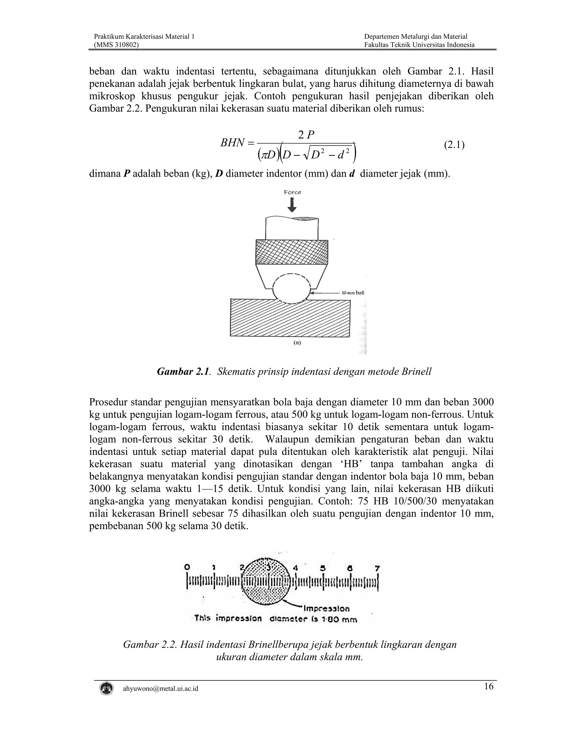 Praktikum Karakterisasi Material 1
(MMS 310802)

Departemen Metalurgi dan Material
Fakultas Teknik Universitas Indonesia

beban dan waktu indentasi tertentu, sebagaimana ditunjukkan oleh Gambar 2.1. Hasil
penekanan adalah jejak berbentuk lingkaran bulat, yang harus dihitung diameternya di bawah
mikroskop khusus pengukur jejak. Contoh pengukuran hasil penjejakan diberikan oleh
Gambar 2.2. Pengukuran nilai kekerasan suatu material diberikan oleh rumus:

BHN =

2P

(πD )(D −

D2 − d 2

)

(2.1)

dimana P adalah beban (kg), D diameter indentor (mm) dan d diameter jejak (mm).

Gambar 2.1. Skematis prinsip indentasi dengan metode Brinell
Prosedur standar pengujian mensyaratkan bola baja dengan diameter 10 mm dan beban 3000
kg untuk pengujian logam-logam ferrous, atau 500 kg untuk logam-logam non-ferrous. Untuk
logam-logam ferrous, waktu indentasi biasanya sekitar 10 detik sementara untuk logamlogam non-ferrous sekitar 30 detik. Walaupun demikian pengaturan beban dan waktu
indentasi untuk setiap material dapat pula ditentukan oleh karakteristik alat penguji. Nilai
kekerasan suatu material yang dinotasikan dengan ‘HB’ tanpa tambahan angka di
belakangnya menyatakan kondisi pengujian standar dengan indentor bola baja 10 mm, beban
3000 kg selama waktu 1—15 detik. Untuk kondisi yang lain, nilai kekerasan HB diikuti
angka-angka yang menyatakan kondisi pengujian. Contoh: 75 HB 10/500/30 menyatakan
nilai kekerasan Brinell sebesar 75 dihasilkan oleh suatu pengujian dengan indentor 10 mm,
pembebanan 500 kg selama 30 detik.

Gambar 2.2. Hasil indentasi Brinellberupa jejak berbentuk lingkaran dengan
ukuran diameter dalam skala mm.
ahyuwono@metal.ui.ac.id

16

 