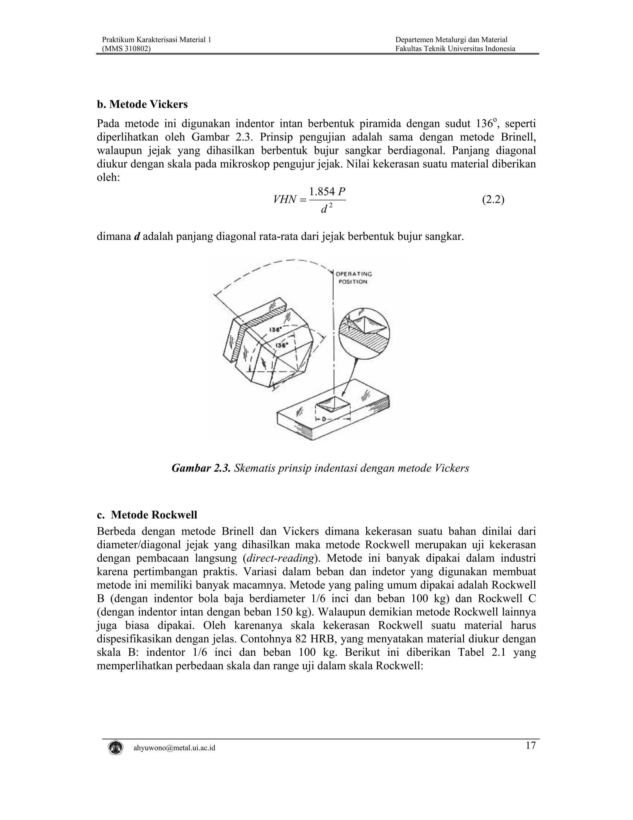 Praktikum Karakterisasi Material 1
(MMS 310802)

Departemen Metalurgi dan Material
Fakultas Teknik Universitas Indonesia

b. Metode Vickers
Pada metode ini digunakan indentor intan berbentuk piramida dengan sudut 136o, seperti
diperlihatkan oleh Gambar 2.3. Prinsip pengujian adalah sama dengan metode Brinell,
walaupun jejak yang dihasilkan berbentuk bujur sangkar berdiagonal. Panjang diagonal
diukur dengan skala pada mikroskop pengujur jejak. Nilai kekerasan suatu material diberikan
oleh:
1.854 P
VHN =
(2.2)
d2
dimana d adalah panjang diagonal rata-rata dari jejak berbentuk bujur sangkar.

Gambar 2.3. Skematis prinsip indentasi dengan metode Vickers

c. Metode Rockwell
Berbeda dengan metode Brinell dan Vickers dimana kekerasan suatu bahan dinilai dari
diameter/diagonal jejak yang dihasilkan maka metode Rockwell merupakan uji kekerasan
dengan pembacaan langsung (direct-reading). Metode ini banyak dipakai dalam industri
karena pertimbangan praktis. Variasi dalam beban dan indetor yang digunakan membuat
metode ini memiliki banyak macamnya. Metode yang paling umum dipakai adalah Rockwell
B (dengan indentor bola baja berdiameter 1/6 inci dan beban 100 kg) dan Rockwell C
(dengan indentor intan dengan beban 150 kg). Walaupun demikian metode Rockwell lainnya
juga biasa dipakai. Oleh karenanya skala kekerasan Rockwell suatu material harus
dispesifikasikan dengan jelas. Contohnya 82 HRB, yang menyatakan material diukur dengan
skala B: indentor 1/6 inci dan beban 100 kg. Berikut ini diberikan Tabel 2.1 yang
memperlihatkan perbedaan skala dan range uji dalam skala Rockwell:

ahyuwono@metal.ui.ac.id

17

 