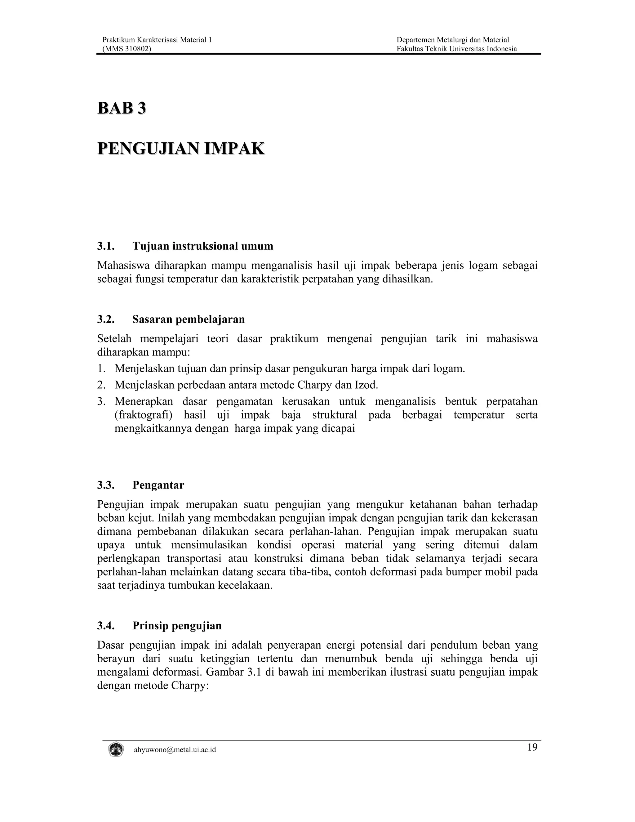 Praktikum Karakterisasi Material 1
(MMS 310802)

Departemen Metalurgi dan Material
Fakultas Teknik Universitas Indonesia

BAB 3
PENGUJIAN IMPAK

3.1.

Tujuan instruksional umum

Mahasiswa diharapkan mampu menganalisis hasil uji impak beberapa jenis logam sebagai
sebagai fungsi temperatur dan karakteristik perpatahan yang dihasilkan.

3.2.

Sasaran pembelajaran

Setelah mempelajari teori dasar praktikum mengenai pengujian tarik ini mahasiswa
diharapkan mampu:
1. Menjelaskan tujuan dan prinsip dasar pengukuran harga impak dari logam.
2. Menjelaskan perbedaan antara metode Charpy dan Izod.
3. Menerapkan dasar pengamatan kerusakan untuk menganalisis bentuk perpatahan
(fraktografi) hasil uji impak baja struktural pada berbagai temperatur serta
mengkaitkannya dengan harga impak yang dicapai

3.3.

Pengantar

Pengujian impak merupakan suatu pengujian yang mengukur ketahanan bahan terhadap
beban kejut. Inilah yang membedakan pengujian impak dengan pengujian tarik dan kekerasan
dimana pembebanan dilakukan secara perlahan-lahan. Pengujian impak merupakan suatu
upaya untuk mensimulasikan kondisi operasi material yang sering ditemui dalam
perlengkapan transportasi atau konstruksi dimana beban tidak selamanya terjadi secara
perlahan-lahan melainkan datang secara tiba-tiba, contoh deformasi pada bumper mobil pada
saat terjadinya tumbukan kecelakaan.

3.4.

Prinsip pengujian

Dasar pengujian impak ini adalah penyerapan energi potensial dari pendulum beban yang
berayun dari suatu ketinggian tertentu dan menumbuk benda uji sehingga benda uji
mengalami deformasi. Gambar 3.1 di bawah ini memberikan ilustrasi suatu pengujian impak
dengan metode Charpy:

ahyuwono@metal.ui.ac.id

19

 