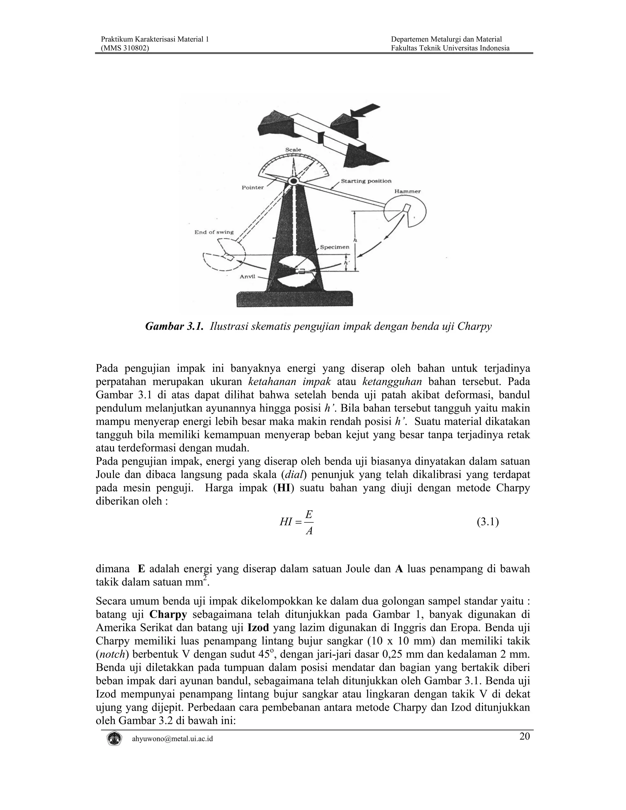 Praktikum Karakterisasi Material 1
(MMS 310802)

Departemen Metalurgi dan Material
Fakultas Teknik Universitas Indonesia

Gambar 3.1. Ilustrasi skematis pengujian impak dengan benda uji Charpy

Pada pengujian impak ini banyaknya energi yang diserap oleh bahan untuk terjadinya
perpatahan merupakan ukuran ketahanan impak atau ketangguhan bahan tersebut. Pada
Gambar 3.1 di atas dapat dilihat bahwa setelah benda uji patah akibat deformasi, bandul
pendulum melanjutkan ayunannya hingga posisi h’. Bila bahan tersebut tangguh yaitu makin
mampu menyerap energi lebih besar maka makin rendah posisi h’. Suatu material dikatakan
tangguh bila memiliki kemampuan menyerap beban kejut yang besar tanpa terjadinya retak
atau terdeformasi dengan mudah.
Pada pengujian impak, energi yang diserap oleh benda uji biasanya dinyatakan dalam satuan
Joule dan dibaca langsung pada skala (dial) penunjuk yang telah dikalibrasi yang terdapat
pada mesin penguji. Harga impak (HI) suatu bahan yang diuji dengan metode Charpy
diberikan oleh :
E
(3.1)
HI =
A
dimana E adalah energi yang diserap dalam satuan Joule dan A luas penampang di bawah
takik dalam satuan mm2.
Secara umum benda uji impak dikelompokkan ke dalam dua golongan sampel standar yaitu :
batang uji Charpy sebagaimana telah ditunjukkan pada Gambar 1, banyak digunakan di
Amerika Serikat dan batang uji Izod yang lazim digunakan di Inggris dan Eropa. Benda uji
Charpy memiliki luas penampang lintang bujur sangkar (10 x 10 mm) dan memiliki takik
(notch) berbentuk V dengan sudut 45o, dengan jari-jari dasar 0,25 mm dan kedalaman 2 mm.
Benda uji diletakkan pada tumpuan dalam posisi mendatar dan bagian yang bertakik diberi
beban impak dari ayunan bandul, sebagaimana telah ditunjukkan oleh Gambar 3.1. Benda uji
Izod mempunyai penampang lintang bujur sangkar atau lingkaran dengan takik V di dekat
ujung yang dijepit. Perbedaan cara pembebanan antara metode Charpy dan Izod ditunjukkan
oleh Gambar 3.2 di bawah ini:
ahyuwono@metal.ui.ac.id

20

 
