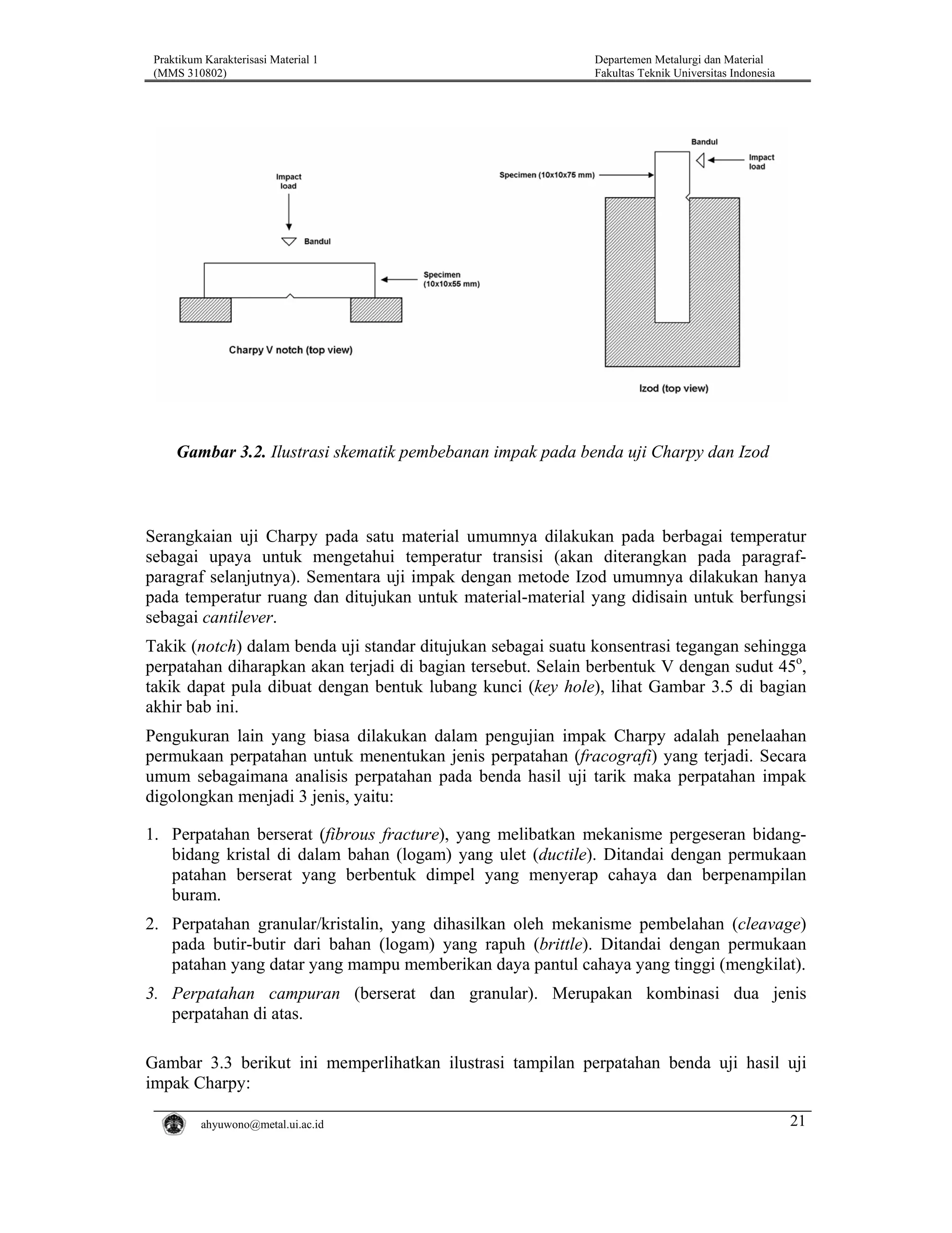 Praktikum Karakterisasi Material 1
(MMS 310802)

Departemen Metalurgi dan Material
Fakultas Teknik Universitas Indonesia

Gambar 3.2. Ilustrasi skematik pembebanan impak pada benda uji Charpy dan Izod

Serangkaian uji Charpy pada satu material umumnya dilakukan pada berbagai temperatur
sebagai upaya untuk mengetahui temperatur transisi (akan diterangkan pada paragrafparagraf selanjutnya). Sementara uji impak dengan metode Izod umumnya dilakukan hanya
pada temperatur ruang dan ditujukan untuk material-material yang didisain untuk berfungsi
sebagai cantilever.
Takik (notch) dalam benda uji standar ditujukan sebagai suatu konsentrasi tegangan sehingga
perpatahan diharapkan akan terjadi di bagian tersebut. Selain berbentuk V dengan sudut 45o,
takik dapat pula dibuat dengan bentuk lubang kunci (key hole), lihat Gambar 3.5 di bagian
akhir bab ini.
Pengukuran lain yang biasa dilakukan dalam pengujian impak Charpy adalah penelaahan
permukaan perpatahan untuk menentukan jenis perpatahan (fracografi) yang terjadi. Secara
umum sebagaimana analisis perpatahan pada benda hasil uji tarik maka perpatahan impak
digolongkan menjadi 3 jenis, yaitu:
1. Perpatahan berserat (fibrous fracture), yang melibatkan mekanisme pergeseran bidangbidang kristal di dalam bahan (logam) yang ulet (ductile). Ditandai dengan permukaan
patahan berserat yang berbentuk dimpel yang menyerap cahaya dan berpenampilan
buram.
2. Perpatahan granular/kristalin, yang dihasilkan oleh mekanisme pembelahan (cleavage)
pada butir-butir dari bahan (logam) yang rapuh (brittle). Ditandai dengan permukaan
patahan yang datar yang mampu memberikan daya pantul cahaya yang tinggi (mengkilat).
3. Perpatahan campuran (berserat dan granular). Merupakan kombinasi dua jenis
perpatahan di atas.
Gambar 3.3 berikut ini memperlihatkan ilustrasi tampilan perpatahan benda uji hasil uji
impak Charpy:
ahyuwono@metal.ui.ac.id

21

 