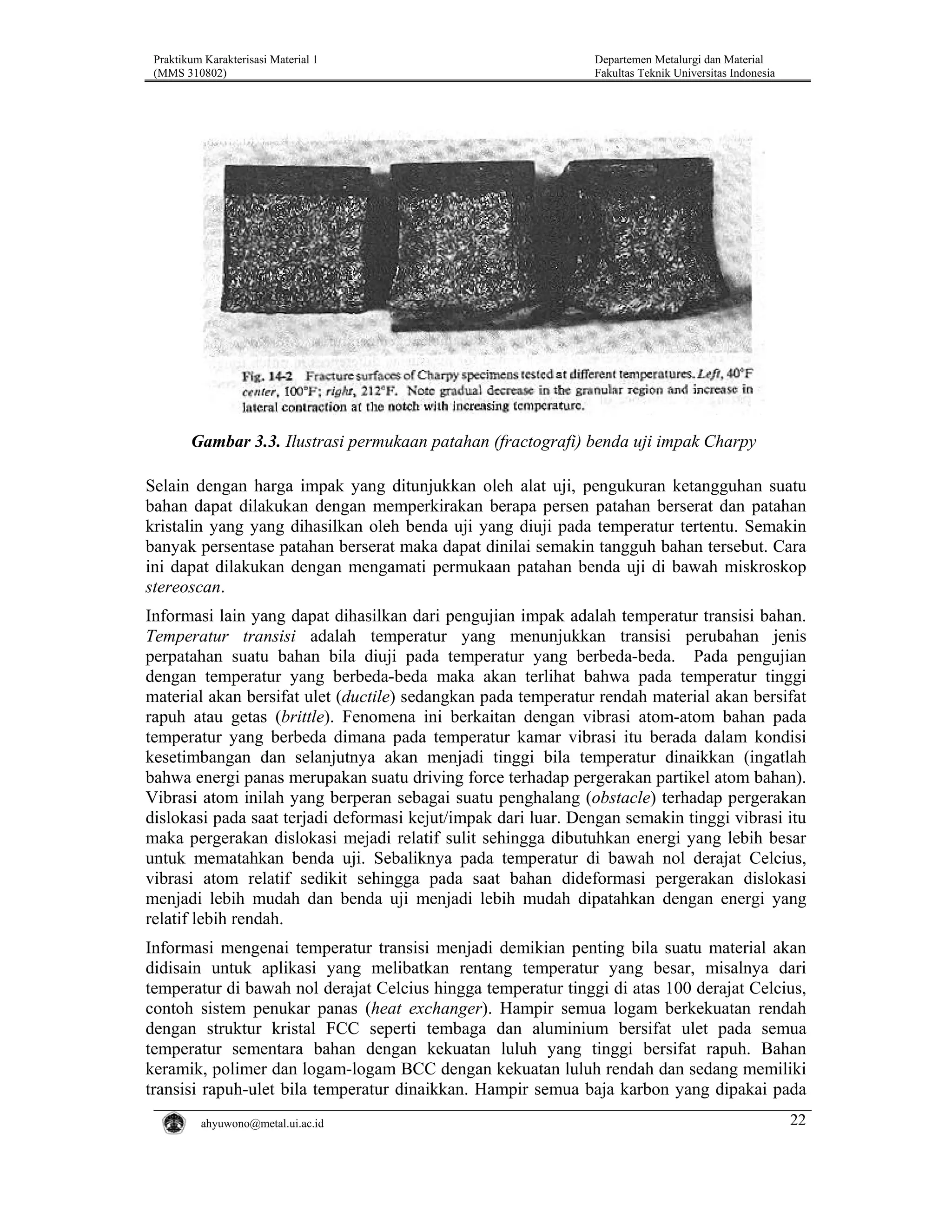 Praktikum Karakterisasi Material 1
(MMS 310802)

Departemen Metalurgi dan Material
Fakultas Teknik Universitas Indonesia

Gambar 3.3. Ilustrasi permukaan patahan (fractografi) benda uji impak Charpy
Selain dengan harga impak yang ditunjukkan oleh alat uji, pengukuran ketangguhan suatu
bahan dapat dilakukan dengan memperkirakan berapa persen patahan berserat dan patahan
kristalin yang yang dihasilkan oleh benda uji yang diuji pada temperatur tertentu. Semakin
banyak persentase patahan berserat maka dapat dinilai semakin tangguh bahan tersebut. Cara
ini dapat dilakukan dengan mengamati permukaan patahan benda uji di bawah miskroskop
stereoscan.
Informasi lain yang dapat dihasilkan dari pengujian impak adalah temperatur transisi bahan.
Temperatur transisi adalah temperatur yang menunjukkan transisi perubahan jenis
perpatahan suatu bahan bila diuji pada temperatur yang berbeda-beda. Pada pengujian
dengan temperatur yang berbeda-beda maka akan terlihat bahwa pada temperatur tinggi
material akan bersifat ulet (ductile) sedangkan pada temperatur rendah material akan bersifat
rapuh atau getas (brittle). Fenomena ini berkaitan dengan vibrasi atom-atom bahan pada
temperatur yang berbeda dimana pada temperatur kamar vibrasi itu berada dalam kondisi
kesetimbangan dan selanjutnya akan menjadi tinggi bila temperatur dinaikkan (ingatlah
bahwa energi panas merupakan suatu driving force terhadap pergerakan partikel atom bahan).
Vibrasi atom inilah yang berperan sebagai suatu penghalang (obstacle) terhadap pergerakan
dislokasi pada saat terjadi deformasi kejut/impak dari luar. Dengan semakin tinggi vibrasi itu
maka pergerakan dislokasi mejadi relatif sulit sehingga dibutuhkan energi yang lebih besar
untuk mematahkan benda uji. Sebaliknya pada temperatur di bawah nol derajat Celcius,
vibrasi atom relatif sedikit sehingga pada saat bahan dideformasi pergerakan dislokasi
menjadi lebih mudah dan benda uji menjadi lebih mudah dipatahkan dengan energi yang
relatif lebih rendah.
Informasi mengenai temperatur transisi menjadi demikian penting bila suatu material akan
didisain untuk aplikasi yang melibatkan rentang temperatur yang besar, misalnya dari
temperatur di bawah nol derajat Celcius hingga temperatur tinggi di atas 100 derajat Celcius,
contoh sistem penukar panas (heat exchanger). Hampir semua logam berkekuatan rendah
dengan struktur kristal FCC seperti tembaga dan aluminium bersifat ulet pada semua
temperatur sementara bahan dengan kekuatan luluh yang tinggi bersifat rapuh. Bahan
keramik, polimer dan logam-logam BCC dengan kekuatan luluh rendah dan sedang memiliki
transisi rapuh-ulet bila temperatur dinaikkan. Hampir semua baja karbon yang dipakai pada
ahyuwono@metal.ui.ac.id

22

 