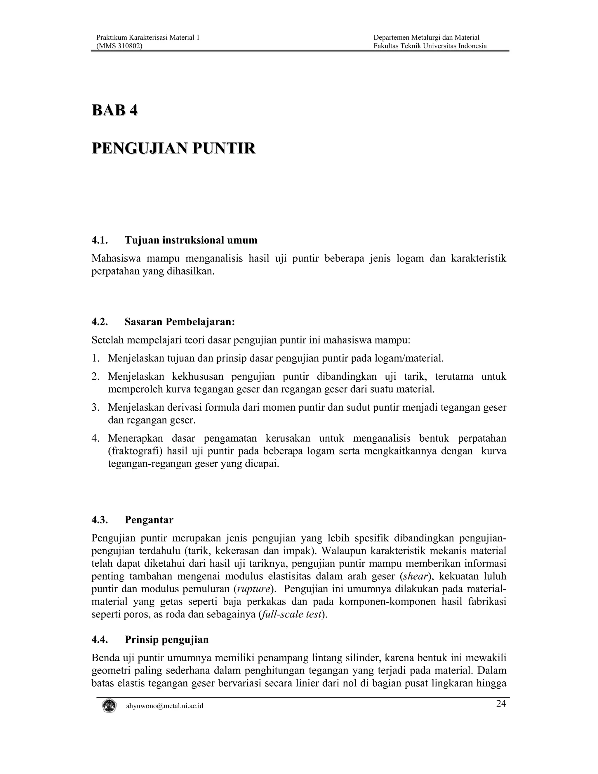 Praktikum Karakterisasi Material 1
(MMS 310802)

Departemen Metalurgi dan Material
Fakultas Teknik Universitas Indonesia

BAB 4
PENGUJIAN PUNTIR

4.1.

Tujuan instruksional umum

Mahasiswa mampu menganalisis hasil uji puntir beberapa jenis logam dan karakteristik
perpatahan yang dihasilkan.

4.2.

Sasaran Pembelajaran:

Setelah mempelajari teori dasar pengujian puntir ini mahasiswa mampu:
1. Menjelaskan tujuan dan prinsip dasar pengujian puntir pada logam/material.
2. Menjelaskan kekhususan pengujian puntir dibandingkan uji tarik, terutama untuk
memperoleh kurva tegangan geser dan regangan geser dari suatu material.
3. Menjelaskan derivasi formula dari momen puntir dan sudut puntir menjadi tegangan geser
dan regangan geser.
4. Menerapkan dasar pengamatan kerusakan untuk menganalisis bentuk perpatahan
(fraktografi) hasil uji puntir pada beberapa logam serta mengkaitkannya dengan kurva
tegangan-regangan geser yang dicapai.

4.3.

Pengantar

Pengujian puntir merupakan jenis pengujian yang lebih spesifik dibandingkan pengujianpengujian terdahulu (tarik, kekerasan dan impak). Walaupun karakteristik mekanis material
telah dapat diketahui dari hasil uji tariknya, pengujian puntir mampu memberikan informasi
penting tambahan mengenai modulus elastisitas dalam arah geser (shear), kekuatan luluh
puntir dan modulus pemuluran (rupture). Pengujian ini umumnya dilakukan pada materialmaterial yang getas seperti baja perkakas dan pada komponen-komponen hasil fabrikasi
seperti poros, as roda dan sebagainya (full-scale test).

4.4.

Prinsip pengujian

Benda uji puntir umumnya memiliki penampang lintang silinder, karena bentuk ini mewakili
geometri paling sederhana dalam penghitungan tegangan yang terjadi pada material. Dalam
batas elastis tegangan geser bervariasi secara linier dari nol di bagian pusat lingkaran hingga
ahyuwono@metal.ui.ac.id

24

 