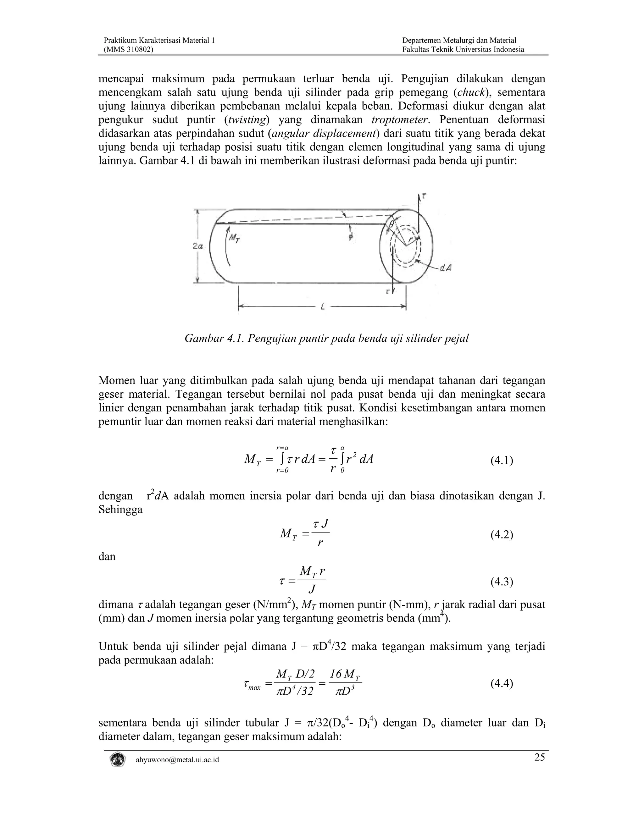 Praktikum Karakterisasi Material 1
(MMS 310802)

Departemen Metalurgi dan Material
Fakultas Teknik Universitas Indonesia

mencapai maksimum pada permukaan terluar benda uji. Pengujian dilakukan dengan
mencengkam salah satu ujung benda uji silinder pada grip pemegang (chuck), sementara
ujung lainnya diberikan pembebanan melalui kepala beban. Deformasi diukur dengan alat
pengukur sudut puntir (twisting) yang dinamakan troptometer. Penentuan deformasi
didasarkan atas perpindahan sudut (angular displacement) dari suatu titik yang berada dekat
ujung benda uji terhadap posisi suatu titik dengan elemen longitudinal yang sama di ujung
lainnya. Gambar 4.1 di bawah ini memberikan ilustrasi deformasi pada benda uji puntir:

Gambar 4.1. Pengujian puntir pada benda uji silinder pejal

Momen luar yang ditimbulkan pada salah ujung benda uji mendapat tahanan dari tegangan
geser material. Tegangan tersebut bernilai nol pada pusat benda uji dan meningkat secara
linier dengan penambahan jarak terhadap titik pusat. Kondisi kesetimbangan antara momen
pemuntir luar dan momen reaksi dari material menghasilkan:
r =a

τ

a

r =0

r

0

M T = ∫ τ r dA =

2
∫ r dA

(4.1)

dengan r2dA adalah momen inersia polar dari benda uji dan biasa dinotasikan dengan J.
Sehingga

MT =

τJ
r

(4.2)

dan

τ=

MT r
J

(4.3)

dimana τ adalah tegangan geser (N/mm2), MT momen puntir (N-mm), r jarak radial dari pusat
(mm) dan J momen inersia polar yang tergantung geometris benda (mm4).
Untuk benda uji silinder pejal dimana J = πD4/32 maka tegangan maksimum yang terjadi
pada permukaan adalah:
M D/ 2 16 M T
τ max = T 4
=
(4.4)
πD / 32
πD 3
sementara benda uji silinder tubular J = π/32(Do4- Di4) dengan Do diameter luar dan Di
diameter dalam, tegangan geser maksimum adalah:
ahyuwono@metal.ui.ac.id

25

 