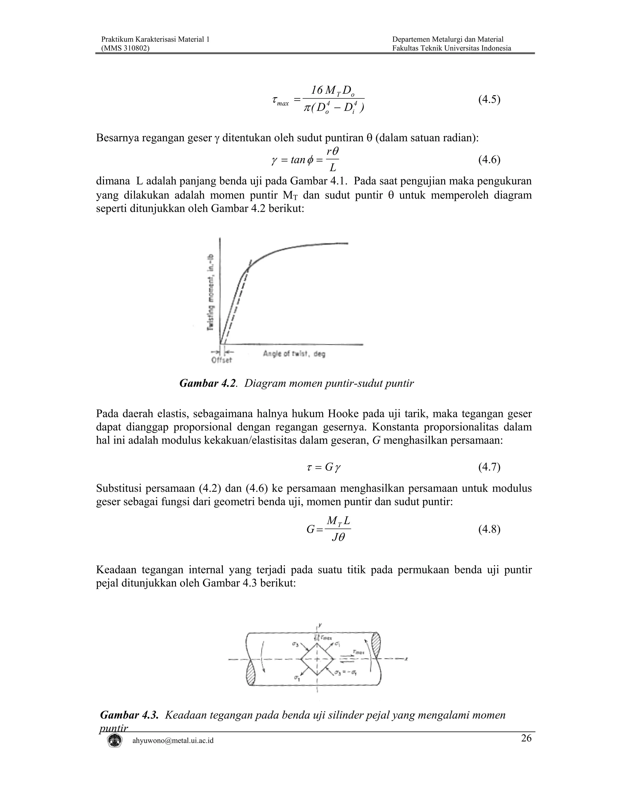Praktikum Karakterisasi Material 1
(MMS 310802)

Departemen Metalurgi dan Material
Fakultas Teknik Universitas Indonesia

τ max =

16 M T Do
π ( Do4 − Di4 )

(4.5)

Besarnya regangan geser γ ditentukan oleh sudut puntiran θ (dalam satuan radian):
rθ
γ = tan φ =
(4.6)
L
dimana L adalah panjang benda uji pada Gambar 4.1. Pada saat pengujian maka pengukuran
yang dilakukan adalah momen puntir MT dan sudut puntir θ untuk memperoleh diagram
seperti ditunjukkan oleh Gambar 4.2 berikut:

Gambar 4.2. Diagram momen puntir-sudut puntir
Pada daerah elastis, sebagaimana halnya hukum Hooke pada uji tarik, maka tegangan geser
dapat dianggap proporsional dengan regangan gesernya. Konstanta proporsionalitas dalam
hal ini adalah modulus kekakuan/elastisitas dalam geseran, G menghasilkan persamaan:

τ = Gγ

(4.7)

Substitusi persamaan (4.2) dan (4.6) ke persamaan menghasilkan persamaan untuk modulus
geser sebagai fungsi dari geometri benda uji, momen puntir dan sudut puntir:

G=

MT L
Jθ

(4.8)

Keadaan tegangan internal yang terjadi pada suatu titik pada permukaan benda uji puntir
pejal ditunjukkan oleh Gambar 4.3 berikut:

Gambar 4.3. Keadaan tegangan pada benda uji silinder pejal yang mengalami momen
puntir
ahyuwono@metal.ui.ac.id

26

 
