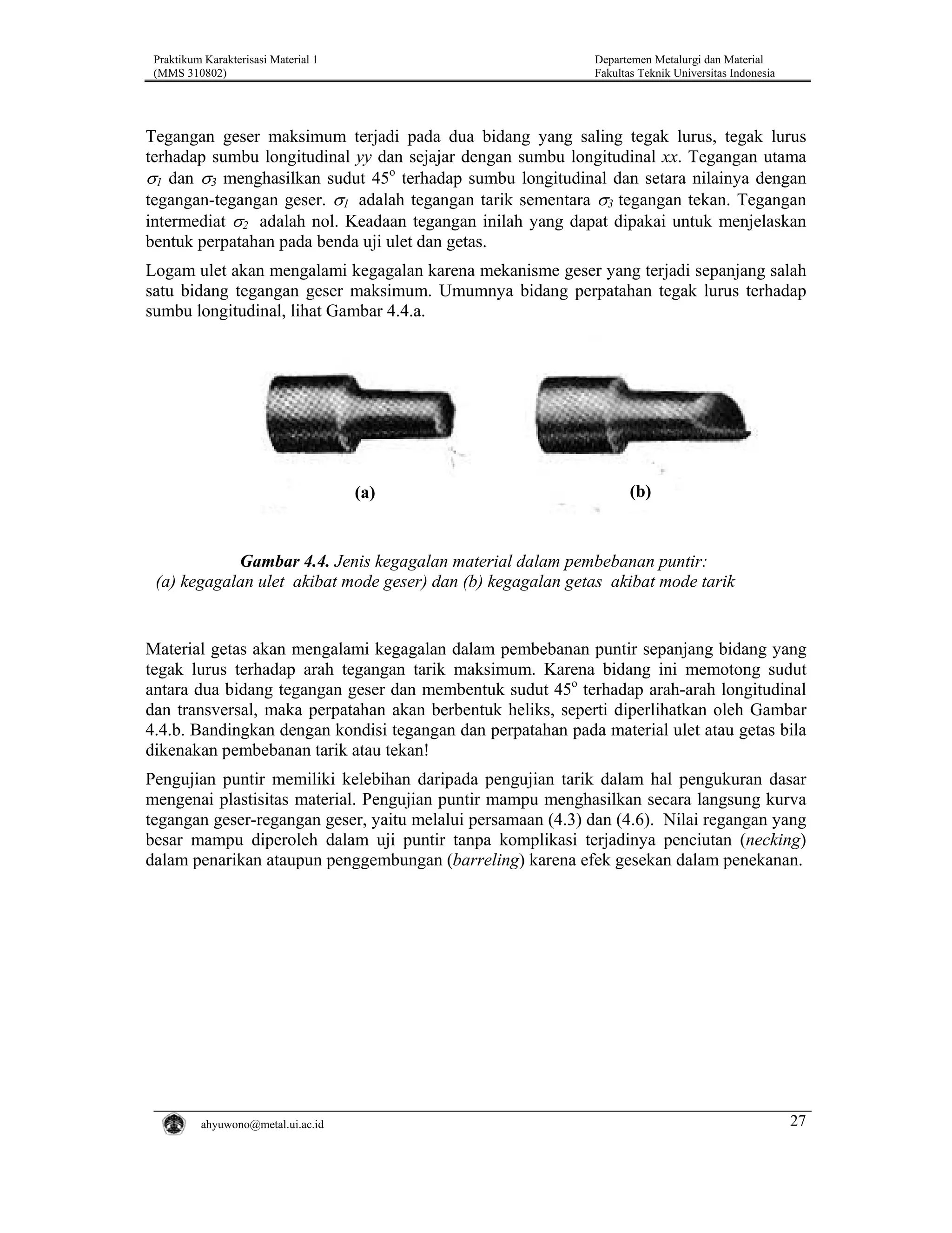Praktikum Karakterisasi Material 1
(MMS 310802)

Departemen Metalurgi dan Material
Fakultas Teknik Universitas Indonesia

Tegangan geser maksimum terjadi pada dua bidang yang saling tegak lurus, tegak lurus
terhadap sumbu longitudinal yy dan sejajar dengan sumbu longitudinal xx. Tegangan utama
σ1 dan σ3 menghasilkan sudut 45o terhadap sumbu longitudinal dan setara nilainya dengan
tegangan-tegangan geser. σ1 adalah tegangan tarik sementara σ3 tegangan tekan. Tegangan
intermediat σ2 adalah nol. Keadaan tegangan inilah yang dapat dipakai untuk menjelaskan
bentuk perpatahan pada benda uji ulet dan getas.
Logam ulet akan mengalami kegagalan karena mekanisme geser yang terjadi sepanjang salah
satu bidang tegangan geser maksimum. Umumnya bidang perpatahan tegak lurus terhadap
sumbu longitudinal, lihat Gambar 4.4.a.

(a)

(b)

Gambar 4.4. Jenis kegagalan material dalam pembebanan puntir:
(a) kegagalan ulet akibat mode geser) dan (b) kegagalan getas akibat mode tarik

Material getas akan mengalami kegagalan dalam pembebanan puntir sepanjang bidang yang
tegak lurus terhadap arah tegangan tarik maksimum. Karena bidang ini memotong sudut
antara dua bidang tegangan geser dan membentuk sudut 45o terhadap arah-arah longitudinal
dan transversal, maka perpatahan akan berbentuk heliks, seperti diperlihatkan oleh Gambar
4.4.b. Bandingkan dengan kondisi tegangan dan perpatahan pada material ulet atau getas bila
dikenakan pembebanan tarik atau tekan!
Pengujian puntir memiliki kelebihan daripada pengujian tarik dalam hal pengukuran dasar
mengenai plastisitas material. Pengujian puntir mampu menghasilkan secara langsung kurva
tegangan geser-regangan geser, yaitu melalui persamaan (4.3) dan (4.6). Nilai regangan yang
besar mampu diperoleh dalam uji puntir tanpa komplikasi terjadinya penciutan (necking)
dalam penarikan ataupun penggembungan (barreling) karena efek gesekan dalam penekanan.

ahyuwono@metal.ui.ac.id

27

 
