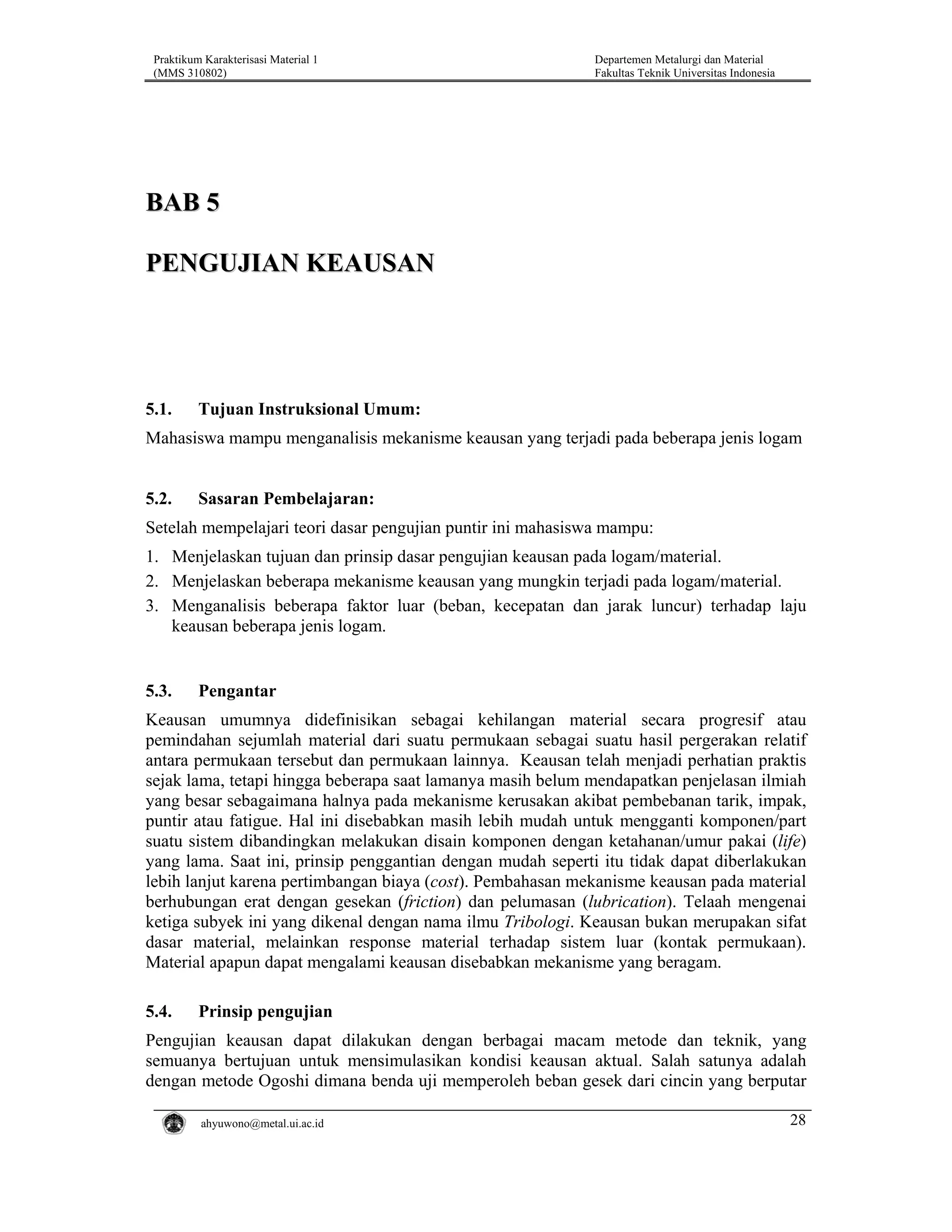 Praktikum Karakterisasi Material 1
(MMS 310802)

Departemen Metalurgi dan Material
Fakultas Teknik Universitas Indonesia

BAB 5
PENGUJIAN KEAUSAN

5.1.

Tujuan Instruksional Umum:

Mahasiswa mampu menganalisis mekanisme keausan yang terjadi pada beberapa jenis logam

5.2.

Sasaran Pembelajaran:

Setelah mempelajari teori dasar pengujian puntir ini mahasiswa mampu:
1. Menjelaskan tujuan dan prinsip dasar pengujian keausan pada logam/material.
2. Menjelaskan beberapa mekanisme keausan yang mungkin terjadi pada logam/material.
3. Menganalisis beberapa faktor luar (beban, kecepatan dan jarak luncur) terhadap laju
keausan beberapa jenis logam.

5.3.

Pengantar

Keausan umumnya didefinisikan sebagai kehilangan material secara progresif atau
pemindahan sejumlah material dari suatu permukaan sebagai suatu hasil pergerakan relatif
antara permukaan tersebut dan permukaan lainnya. Keausan telah menjadi perhatian praktis
sejak lama, tetapi hingga beberapa saat lamanya masih belum mendapatkan penjelasan ilmiah
yang besar sebagaimana halnya pada mekanisme kerusakan akibat pembebanan tarik, impak,
puntir atau fatigue. Hal ini disebabkan masih lebih mudah untuk mengganti komponen/part
suatu sistem dibandingkan melakukan disain komponen dengan ketahanan/umur pakai (life)
yang lama. Saat ini, prinsip penggantian dengan mudah seperti itu tidak dapat diberlakukan
lebih lanjut karena pertimbangan biaya (cost). Pembahasan mekanisme keausan pada material
berhubungan erat dengan gesekan (friction) dan pelumasan (lubrication). Telaah mengenai
ketiga subyek ini yang dikenal dengan nama ilmu Tribologi. Keausan bukan merupakan sifat
dasar material, melainkan response material terhadap sistem luar (kontak permukaan).
Material apapun dapat mengalami keausan disebabkan mekanisme yang beragam.

5.4.

Prinsip pengujian

Pengujian keausan dapat dilakukan dengan berbagai macam metode dan teknik, yang
semuanya bertujuan untuk mensimulasikan kondisi keausan aktual. Salah satunya adalah
dengan metode Ogoshi dimana benda uji memperoleh beban gesek dari cincin yang berputar
ahyuwono@metal.ui.ac.id

28

 