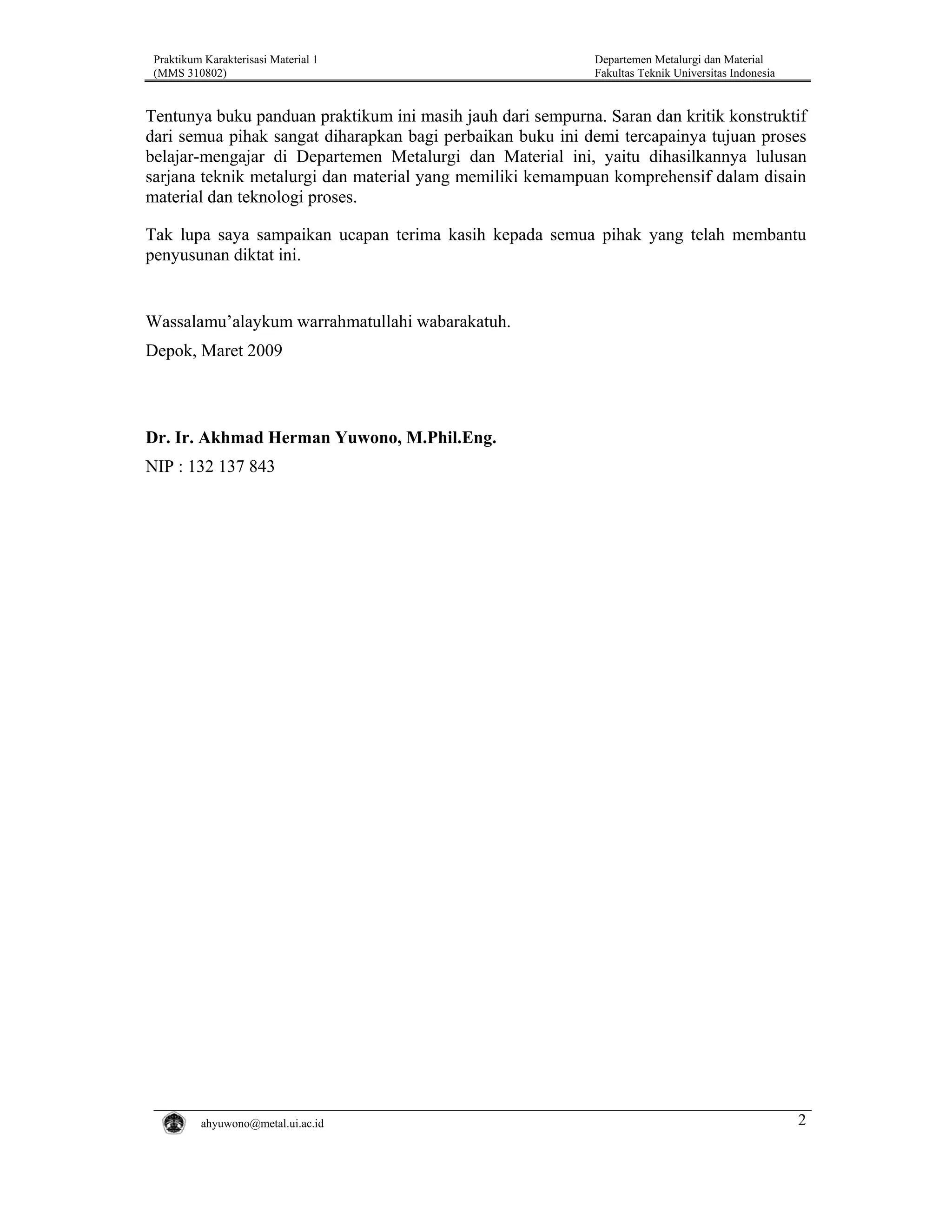 Praktikum Karakterisasi Material 1
(MMS 310802)

Departemen Metalurgi dan Material
Fakultas Teknik Universitas Indonesia

Tentunya buku panduan praktikum ini masih jauh dari sempurna. Saran dan kritik konstruktif
dari semua pihak sangat diharapkan bagi perbaikan buku ini demi tercapainya tujuan proses
belajar-mengajar di Departemen Metalurgi dan Material ini, yaitu dihasilkannya lulusan
sarjana teknik metalurgi dan material yang memiliki kemampuan komprehensif dalam disain
material dan teknologi proses.
Tak lupa saya sampaikan ucapan terima kasih kepada semua pihak yang telah membantu
penyusunan diktat ini.

Wassalamu’alaykum warrahmatullahi wabarakatuh.
Depok, Maret 2009

Dr. Ir. Akhmad Herman Yuwono, M.Phil.Eng.
NIP : 132 137 843

ahyuwono@metal.ui.ac.id

2

 