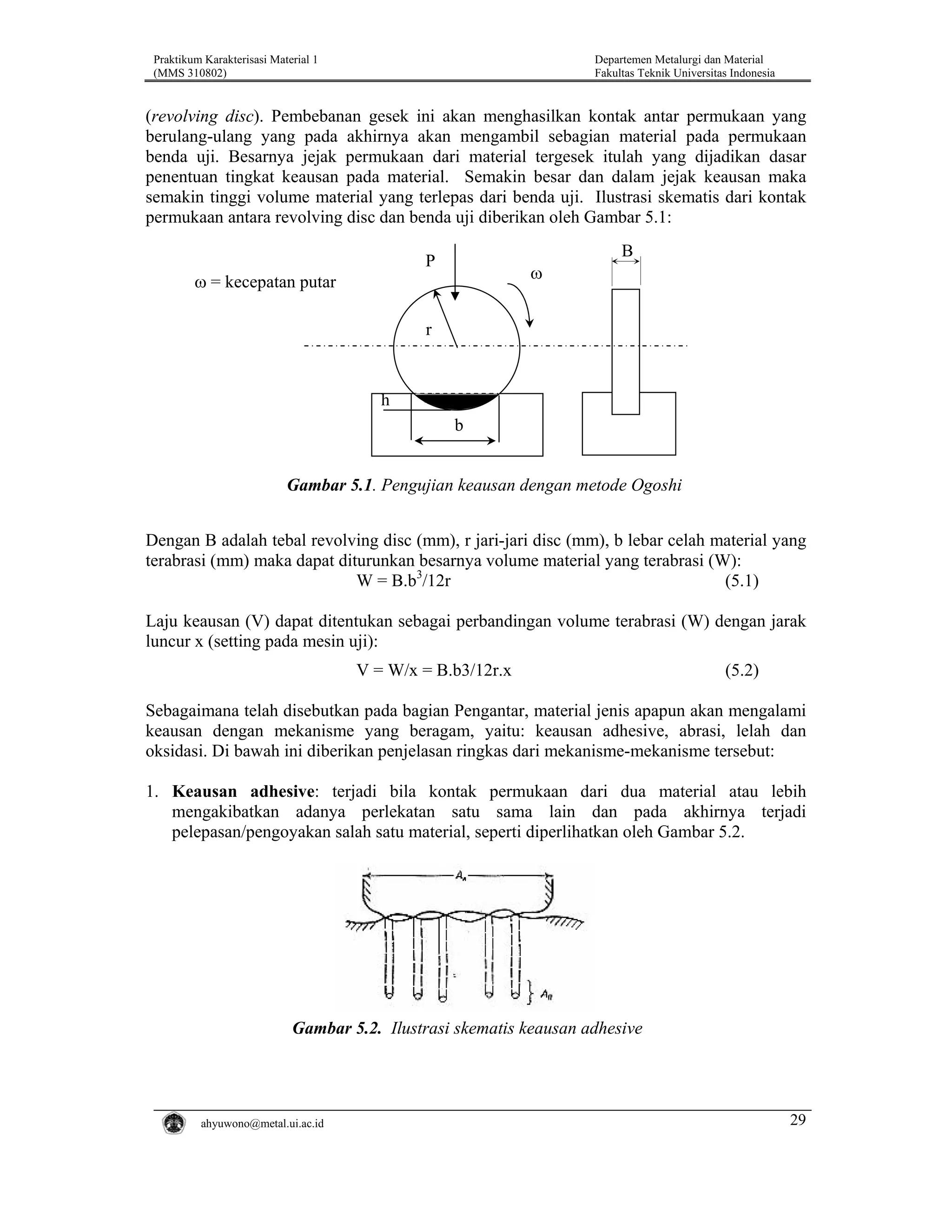 Praktikum Karakterisasi Material 1
(MMS 310802)

Departemen Metalurgi dan Material
Fakultas Teknik Universitas Indonesia

(revolving disc). Pembebanan gesek ini akan menghasilkan kontak antar permukaan yang
berulang-ulang yang pada akhirnya akan mengambil sebagian material pada permukaan
benda uji. Besarnya jejak permukaan dari material tergesek itulah yang dijadikan dasar
penentuan tingkat keausan pada material. Semakin besar dan dalam jejak keausan maka
semakin tinggi volume material yang terlepas dari benda uji. Ilustrasi skematis dari kontak
permukaan antara revolving disc dan benda uji diberikan oleh Gambar 5.1:
B

P

ω = kecepatan putar

ω

r

h
b

Gambar 5.1. Pengujian keausan dengan metode Ogoshi
Dengan B adalah tebal revolving disc (mm), r jari-jari disc (mm), b lebar celah material yang
terabrasi (mm) maka dapat diturunkan besarnya volume material yang terabrasi (W):
(5.1)
W = B.b3/12r
Laju keausan (V) dapat ditentukan sebagai perbandingan volume terabrasi (W) dengan jarak
luncur x (setting pada mesin uji):
V = W/x = B.b3/12r.x

(5.2)

Sebagaimana telah disebutkan pada bagian Pengantar, material jenis apapun akan mengalami
keausan dengan mekanisme yang beragam, yaitu: keausan adhesive, abrasi, lelah dan
oksidasi. Di bawah ini diberikan penjelasan ringkas dari mekanisme-mekanisme tersebut:
1. Keausan adhesive: terjadi bila kontak permukaan dari dua material atau lebih
mengakibatkan adanya perlekatan satu sama lain dan pada akhirnya terjadi
pelepasan/pengoyakan salah satu material, seperti diperlihatkan oleh Gambar 5.2.

Gambar 5.2. Ilustrasi skematis keausan adhesive

ahyuwono@metal.ui.ac.id

29

 