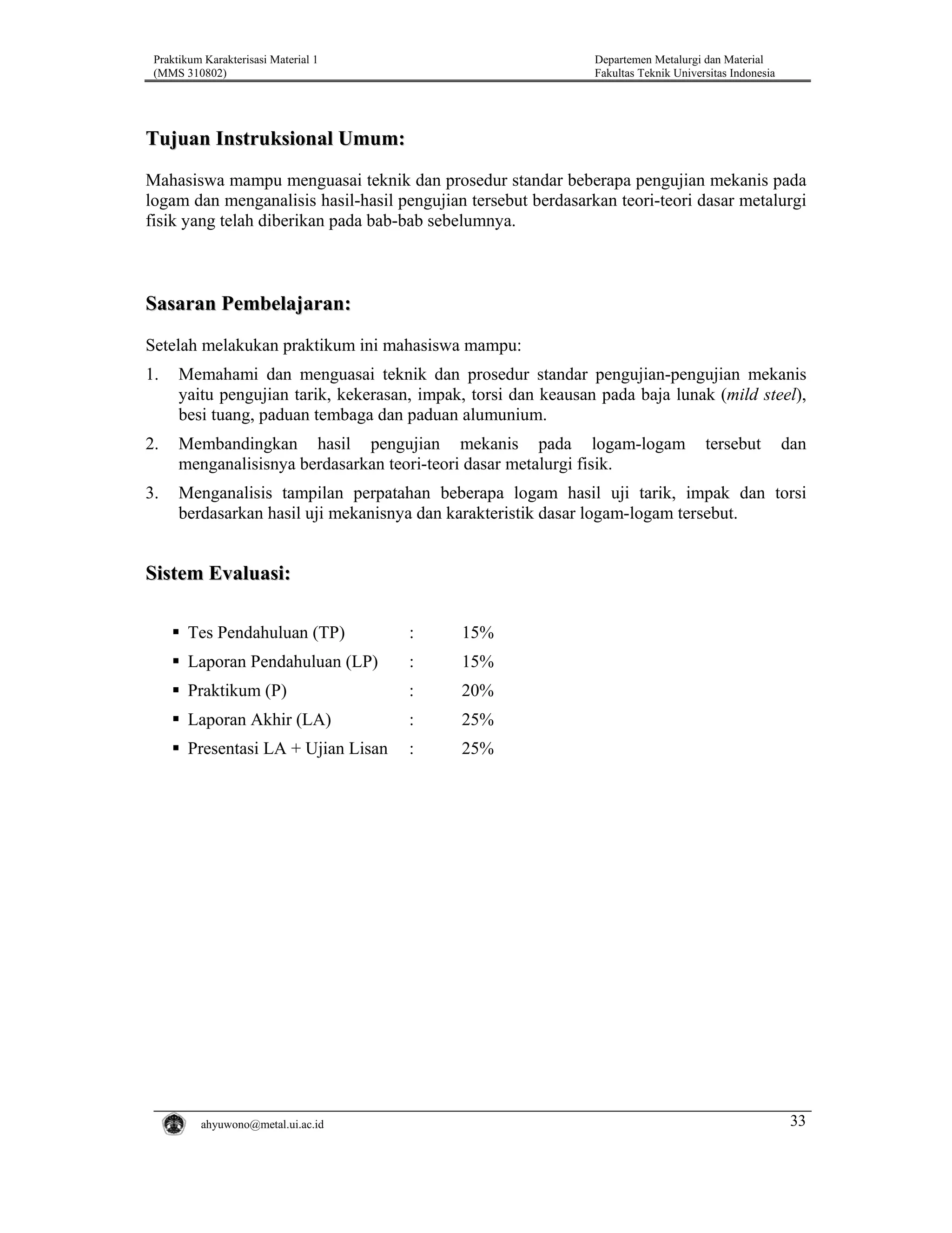 Praktikum Karakterisasi Material 1
(MMS 310802)

Departemen Metalurgi dan Material
Fakultas Teknik Universitas Indonesia

Tujuan Instruksional Umum:
Mahasiswa mampu menguasai teknik dan prosedur standar beberapa pengujian mekanis pada
logam dan menganalisis hasil-hasil pengujian tersebut berdasarkan teori-teori dasar metalurgi
fisik yang telah diberikan pada bab-bab sebelumnya.

Sasaran Pembelajaran:
Setelah melakukan praktikum ini mahasiswa mampu:
1.

Memahami dan menguasai teknik dan prosedur standar pengujian-pengujian mekanis
yaitu pengujian tarik, kekerasan, impak, torsi dan keausan pada baja lunak (mild steel),
besi tuang, paduan tembaga dan paduan alumunium.

2.

Membandingkan hasil pengujian mekanis pada logam-logam
menganalisisnya berdasarkan teori-teori dasar metalurgi fisik.

3.

Menganalisis tampilan perpatahan beberapa logam hasil uji tarik, impak dan torsi
berdasarkan hasil uji mekanisnya dan karakteristik dasar logam-logam tersebut.

tersebut

dan

Sistem Evaluasi:
Tes Pendahuluan (TP)

:

15%

Laporan Pendahuluan (LP)

:

15%

Praktikum (P)

:

20%

Laporan Akhir (LA)

:

25%

Presentasi LA + Ujian Lisan

:

25%

ahyuwono@metal.ui.ac.id

33

 