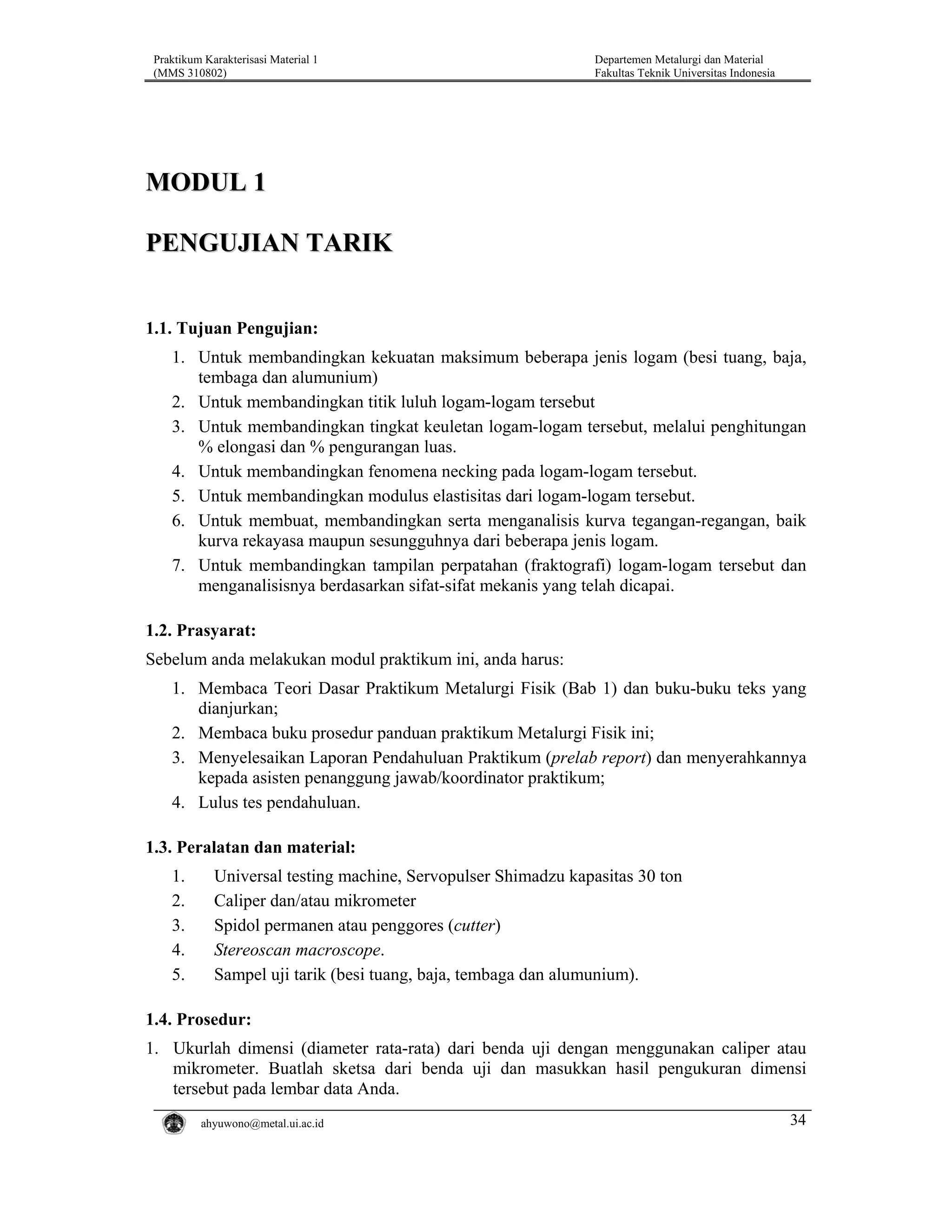 Praktikum Karakterisasi Material 1
(MMS 310802)

Departemen Metalurgi dan Material
Fakultas Teknik Universitas Indonesia

MODUL 1
PENGUJIAN TARIK
1.1. Tujuan Pengujian:
1. Untuk membandingkan kekuatan maksimum beberapa jenis logam (besi tuang, baja,
tembaga dan alumunium)
2. Untuk membandingkan titik luluh logam-logam tersebut
3. Untuk membandingkan tingkat keuletan logam-logam tersebut, melalui penghitungan
% elongasi dan % pengurangan luas.
4. Untuk membandingkan fenomena necking pada logam-logam tersebut.
5. Untuk membandingkan modulus elastisitas dari logam-logam tersebut.
6. Untuk membuat, membandingkan serta menganalisis kurva tegangan-regangan, baik
kurva rekayasa maupun sesungguhnya dari beberapa jenis logam.
7. Untuk membandingkan tampilan perpatahan (fraktografi) logam-logam tersebut dan
menganalisisnya berdasarkan sifat-sifat mekanis yang telah dicapai.

1.2. Prasyarat:
Sebelum anda melakukan modul praktikum ini, anda harus:
1. Membaca Teori Dasar Praktikum Metalurgi Fisik (Bab 1) dan buku-buku teks yang
dianjurkan;
2. Membaca buku prosedur panduan praktikum Metalurgi Fisik ini;
3. Menyelesaikan Laporan Pendahuluan Praktikum (prelab report) dan menyerahkannya
kepada asisten penanggung jawab/koordinator praktikum;
4. Lulus tes pendahuluan.

1.3. Peralatan dan material:
1.
2.
3.
4.
5.

Universal testing machine, Servopulser Shimadzu kapasitas 30 ton
Caliper dan/atau mikrometer
Spidol permanen atau penggores (cutter)
Stereoscan macroscope.
Sampel uji tarik (besi tuang, baja, tembaga dan alumunium).

1.4. Prosedur:
1. Ukurlah dimensi (diameter rata-rata) dari benda uji dengan menggunakan caliper atau
mikrometer. Buatlah sketsa dari benda uji dan masukkan hasil pengukuran dimensi
tersebut pada lembar data Anda.
ahyuwono@metal.ui.ac.id

34

 