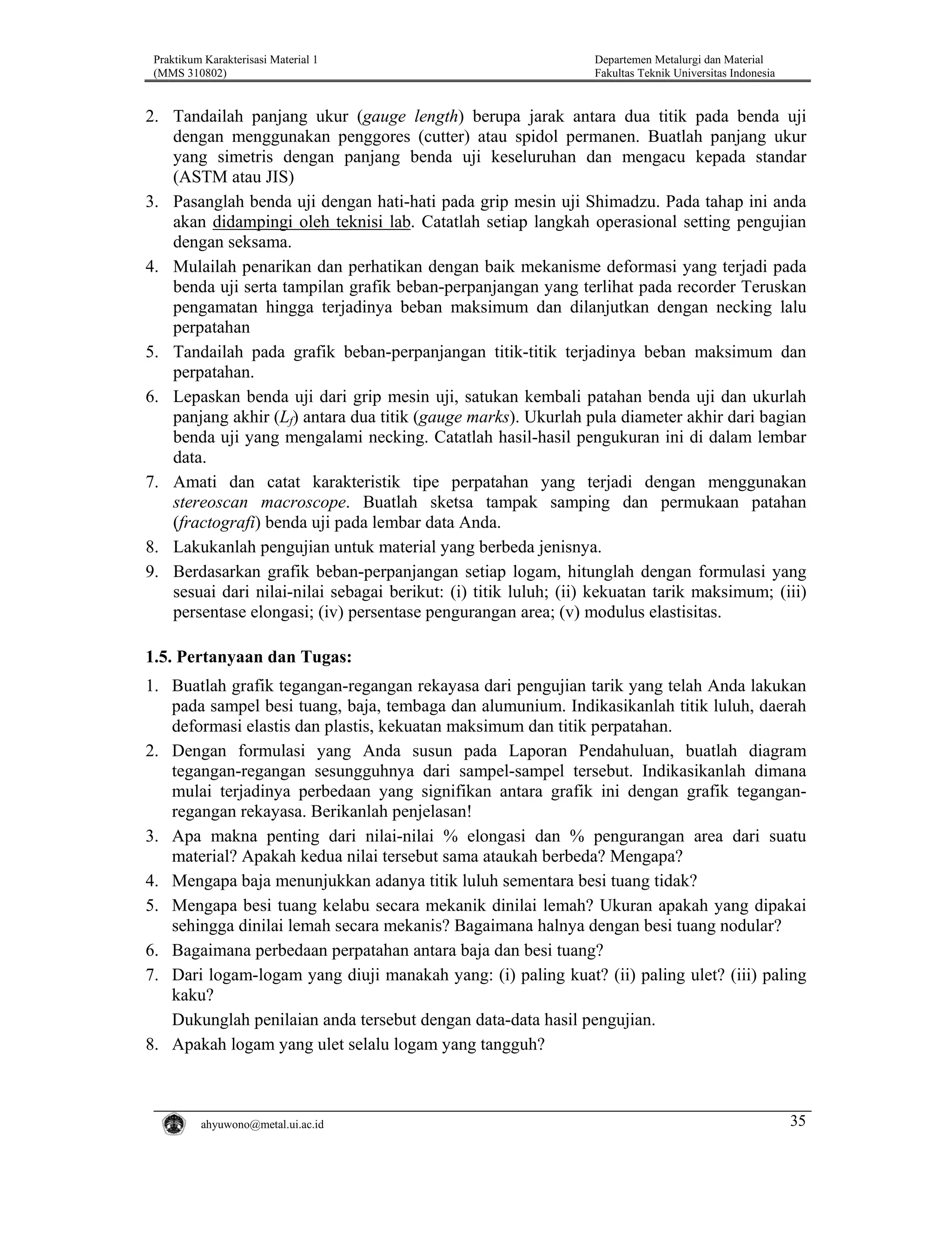 Praktikum Karakterisasi Material 1
(MMS 310802)

Departemen Metalurgi dan Material
Fakultas Teknik Universitas Indonesia

2. Tandailah panjang ukur (gauge length) berupa jarak antara dua titik pada benda uji
dengan menggunakan penggores (cutter) atau spidol permanen. Buatlah panjang ukur
yang simetris dengan panjang benda uji keseluruhan dan mengacu kepada standar
(ASTM atau JIS)
3. Pasanglah benda uji dengan hati-hati pada grip mesin uji Shimadzu. Pada tahap ini anda
akan didampingi oleh teknisi lab. Catatlah setiap langkah operasional setting pengujian
dengan seksama.
4. Mulailah penarikan dan perhatikan dengan baik mekanisme deformasi yang terjadi pada
benda uji serta tampilan grafik beban-perpanjangan yang terlihat pada recorder Teruskan
pengamatan hingga terjadinya beban maksimum dan dilanjutkan dengan necking lalu
perpatahan
5. Tandailah pada grafik beban-perpanjangan titik-titik terjadinya beban maksimum dan
perpatahan.
6. Lepaskan benda uji dari grip mesin uji, satukan kembali patahan benda uji dan ukurlah
panjang akhir (Lf) antara dua titik (gauge marks). Ukurlah pula diameter akhir dari bagian
benda uji yang mengalami necking. Catatlah hasil-hasil pengukuran ini di dalam lembar
data.
7. Amati dan catat karakteristik tipe perpatahan yang terjadi dengan menggunakan
stereoscan macroscope. Buatlah sketsa tampak samping dan permukaan patahan
(fractografi) benda uji pada lembar data Anda.
8. Lakukanlah pengujian untuk material yang berbeda jenisnya.
9. Berdasarkan grafik beban-perpanjangan setiap logam, hitunglah dengan formulasi yang
sesuai dari nilai-nilai sebagai berikut: (i) titik luluh; (ii) kekuatan tarik maksimum; (iii)
persentase elongasi; (iv) persentase pengurangan area; (v) modulus elastisitas.

1.5. Pertanyaan dan Tugas:
1. Buatlah grafik tegangan-regangan rekayasa dari pengujian tarik yang telah Anda lakukan
pada sampel besi tuang, baja, tembaga dan alumunium. Indikasikanlah titik luluh, daerah
deformasi elastis dan plastis, kekuatan maksimum dan titik perpatahan.
2. Dengan formulasi yang Anda susun pada Laporan Pendahuluan, buatlah diagram
tegangan-regangan sesungguhnya dari sampel-sampel tersebut. Indikasikanlah dimana
mulai terjadinya perbedaan yang signifikan antara grafik ini dengan grafik teganganregangan rekayasa. Berikanlah penjelasan!
3. Apa makna penting dari nilai-nilai % elongasi dan % pengurangan area dari suatu
material? Apakah kedua nilai tersebut sama ataukah berbeda? Mengapa?
4. Mengapa baja menunjukkan adanya titik luluh sementara besi tuang tidak?
5. Mengapa besi tuang kelabu secara mekanik dinilai lemah? Ukuran apakah yang dipakai
sehingga dinilai lemah secara mekanis? Bagaimana halnya dengan besi tuang nodular?
6. Bagaimana perbedaan perpatahan antara baja dan besi tuang?
7. Dari logam-logam yang diuji manakah yang: (i) paling kuat? (ii) paling ulet? (iii) paling
kaku?
Dukunglah penilaian anda tersebut dengan data-data hasil pengujian.
8. Apakah logam yang ulet selalu logam yang tangguh?

ahyuwono@metal.ui.ac.id

35

 