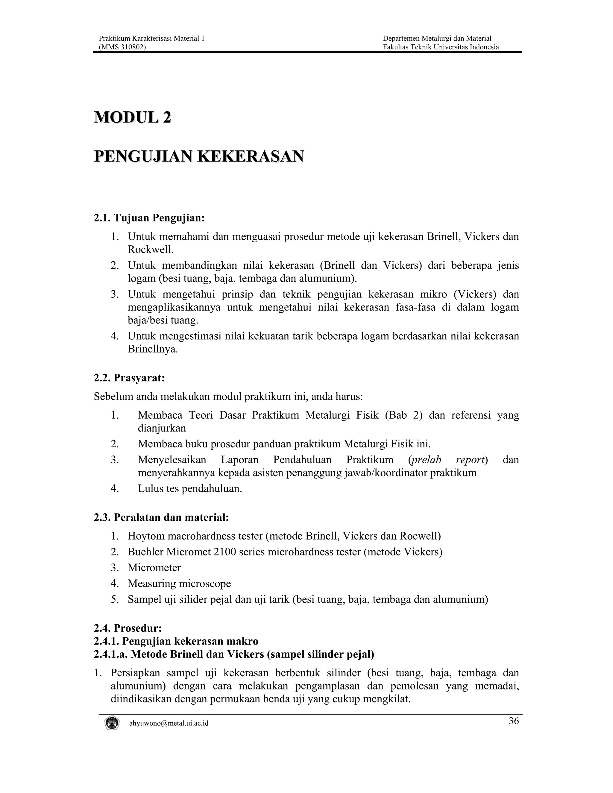 Praktikum Karakterisasi Material 1
(MMS 310802)

Departemen Metalurgi dan Material
Fakultas Teknik Universitas Indonesia

MODUL 2
PENGUJIAN KEKERASAN

2.1. Tujuan Pengujian:
1. Untuk memahami dan menguasai prosedur metode uji kekerasan Brinell, Vickers dan
Rockwell.
2. Untuk membandingkan nilai kekerasan (Brinell dan Vickers) dari beberapa jenis
logam (besi tuang, baja, tembaga dan alumunium).
3. Untuk mengetahui prinsip dan teknik pengujian kekerasan mikro (Vickers) dan
mengaplikasikannya untuk mengetahui nilai kekerasan fasa-fasa di dalam logam
baja/besi tuang.
4. Untuk mengestimasi nilai kekuatan tarik beberapa logam berdasarkan nilai kekerasan
Brinellnya.

2.2. Prasyarat:
Sebelum anda melakukan modul praktikum ini, anda harus:
1.
2.
3.
4.

Membaca Teori Dasar Praktikum Metalurgi Fisik (Bab 2) dan referensi yang
dianjurkan
Membaca buku prosedur panduan praktikum Metalurgi Fisik ini.
Menyelesaikan Laporan Pendahuluan Praktikum (prelab report) dan
menyerahkannya kepada asisten penanggung jawab/koordinator praktikum
Lulus tes pendahuluan.

2.3. Peralatan dan material:
1.
2.
3.
4.
5.

Hoytom macrohardness tester (metode Brinell, Vickers dan Rocwell)
Buehler Micromet 2100 series microhardness tester (metode Vickers)
Micrometer
Measuring microscope
Sampel uji silider pejal dan uji tarik (besi tuang, baja, tembaga dan alumunium)

2.4. Prosedur:
2.4.1. Pengujian kekerasan makro
2.4.1.a. Metode Brinell dan Vickers (sampel silinder pejal)
1. Persiapkan sampel uji kekerasan berbentuk silinder (besi tuang, baja, tembaga dan
alumunium) dengan cara melakukan pengamplasan dan pemolesan yang memadai,
diindikasikan dengan permukaan benda uji yang cukup mengkilat.
ahyuwono@metal.ui.ac.id

36

 