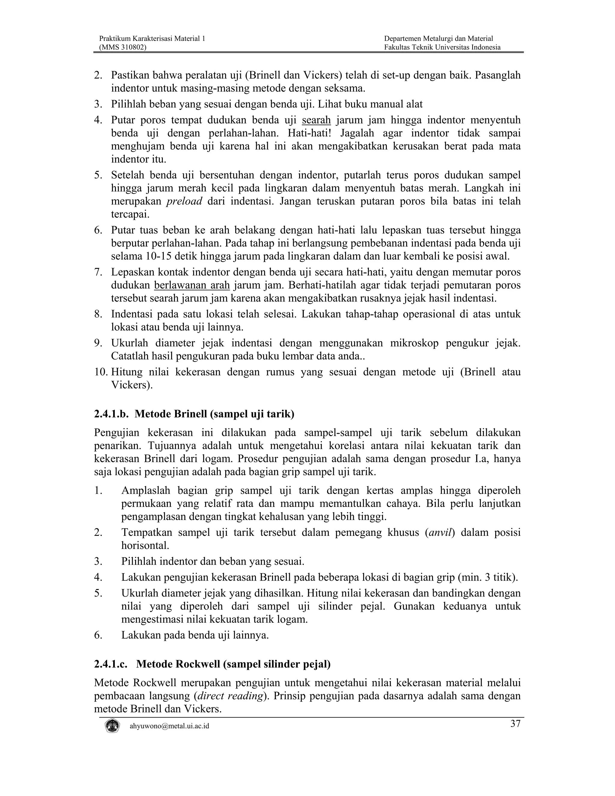Praktikum Karakterisasi Material 1
(MMS 310802)

Departemen Metalurgi dan Material
Fakultas Teknik Universitas Indonesia

2. Pastikan bahwa peralatan uji (Brinell dan Vickers) telah di set-up dengan baik. Pasanglah
indentor untuk masing-masing metode dengan seksama.
3. Pilihlah beban yang sesuai dengan benda uji. Lihat buku manual alat
4. Putar poros tempat dudukan benda uji searah jarum jam hingga indentor menyentuh
benda uji dengan perlahan-lahan. Hati-hati! Jagalah agar indentor tidak sampai
menghujam benda uji karena hal ini akan mengakibatkan kerusakan berat pada mata
indentor itu.
5. Setelah benda uji bersentuhan dengan indentor, putarlah terus poros dudukan sampel
hingga jarum merah kecil pada lingkaran dalam menyentuh batas merah. Langkah ini
merupakan preload dari indentasi. Jangan teruskan putaran poros bila batas ini telah
tercapai.
6. Putar tuas beban ke arah belakang dengan hati-hati lalu lepaskan tuas tersebut hingga
berputar perlahan-lahan. Pada tahap ini berlangsung pembebanan indentasi pada benda uji
selama 10-15 detik hingga jarum pada lingkaran dalam dan luar kembali ke posisi awal.
7. Lepaskan kontak indentor dengan benda uji secara hati-hati, yaitu dengan memutar poros
dudukan berlawanan arah jarum jam. Berhati-hatilah agar tidak terjadi pemutaran poros
tersebut searah jarum jam karena akan mengakibatkan rusaknya jejak hasil indentasi.
8. Indentasi pada satu lokasi telah selesai. Lakukan tahap-tahap operasional di atas untuk
lokasi atau benda uji lainnya.
9. Ukurlah diameter jejak indentasi dengan menggunakan mikroskop pengukur jejak.
Catatlah hasil pengukuran pada buku lembar data anda..
10. Hitung nilai kekerasan dengan rumus yang sesuai dengan metode uji (Brinell atau
Vickers).

2.4.1.b. Metode Brinell (sampel uji tarik)
Pengujian kekerasan ini dilakukan pada sampel-sampel uji tarik sebelum dilakukan
penarikan. Tujuannya adalah untuk mengetahui korelasi antara nilai kekuatan tarik dan
kekerasan Brinell dari logam. Prosedur pengujian adalah sama dengan prosedur I.a, hanya
saja lokasi pengujian adalah pada bagian grip sampel uji tarik.
1.

2.
3.
4.
5.

6.

Amplaslah bagian grip sampel uji tarik dengan kertas amplas hingga diperoleh
permukaan yang relatif rata dan mampu memantulkan cahaya. Bila perlu lanjutkan
pengamplasan dengan tingkat kehalusan yang lebih tinggi.
Tempatkan sampel uji tarik tersebut dalam pemegang khusus (anvil) dalam posisi
horisontal.
Pilihlah indentor dan beban yang sesuai.
Lakukan pengujian kekerasan Brinell pada beberapa lokasi di bagian grip (min. 3 titik).
Ukurlah diameter jejak yang dihasilkan. Hitung nilai kekerasan dan bandingkan dengan
nilai yang diperoleh dari sampel uji silinder pejal. Gunakan keduanya untuk
mengestimasi nilai kekuatan tarik logam.
Lakukan pada benda uji lainnya.

2.4.1.c. Metode Rockwell (sampel silinder pejal)
Metode Rockwell merupakan pengujian untuk mengetahui nilai kekerasan material melalui
pembacaan langsung (direct reading). Prinsip pengujian pada dasarnya adalah sama dengan
metode Brinell dan Vickers.
ahyuwono@metal.ui.ac.id

37

 