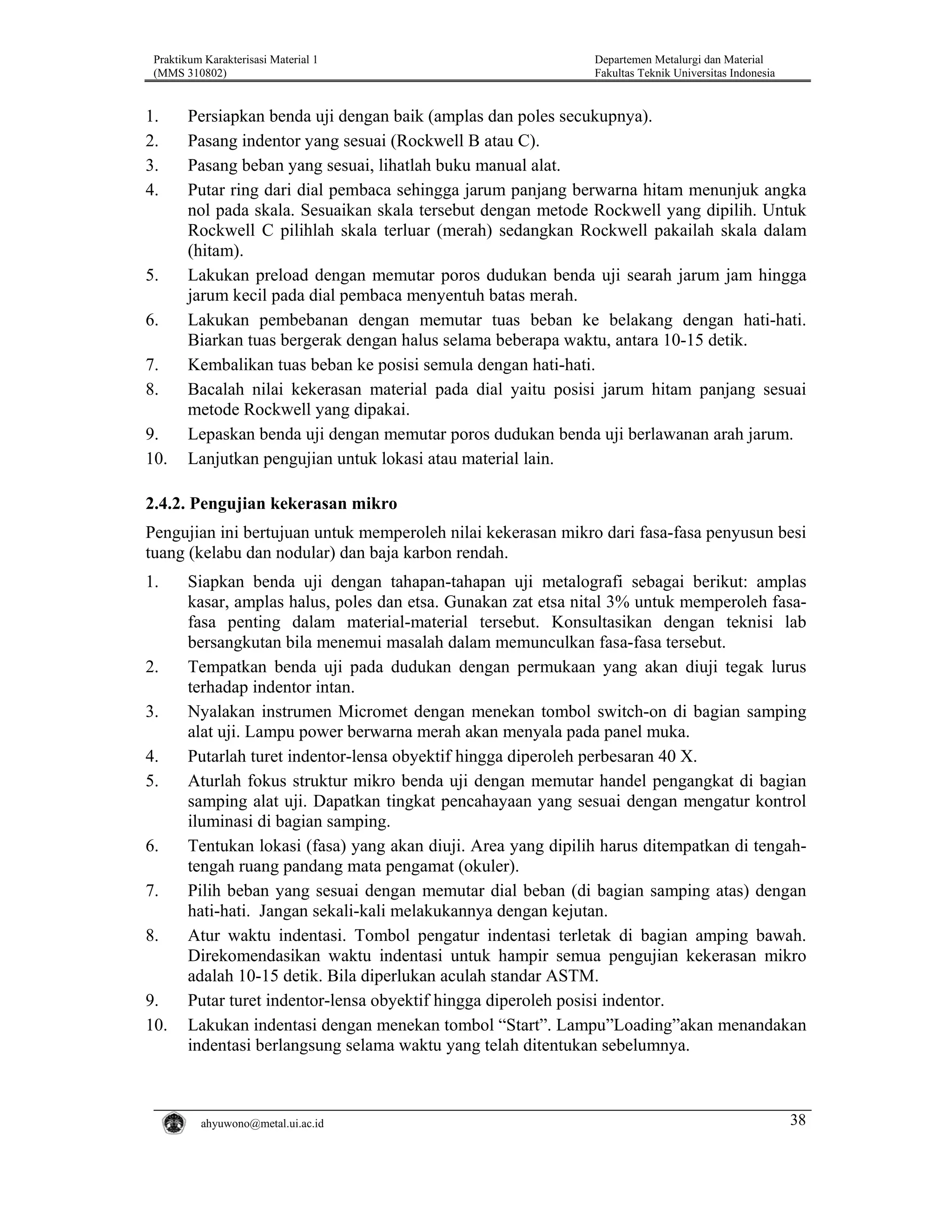Praktikum Karakterisasi Material 1
(MMS 310802)

1.
2.
3.
4.

5.
6.
7.
8.
9.
10.

Departemen Metalurgi dan Material
Fakultas Teknik Universitas Indonesia

Persiapkan benda uji dengan baik (amplas dan poles secukupnya).
Pasang indentor yang sesuai (Rockwell B atau C).
Pasang beban yang sesuai, lihatlah buku manual alat.
Putar ring dari dial pembaca sehingga jarum panjang berwarna hitam menunjuk angka
nol pada skala. Sesuaikan skala tersebut dengan metode Rockwell yang dipilih. Untuk
Rockwell C pilihlah skala terluar (merah) sedangkan Rockwell pakailah skala dalam
(hitam).
Lakukan preload dengan memutar poros dudukan benda uji searah jarum jam hingga
jarum kecil pada dial pembaca menyentuh batas merah.
Lakukan pembebanan dengan memutar tuas beban ke belakang dengan hati-hati.
Biarkan tuas bergerak dengan halus selama beberapa waktu, antara 10-15 detik.
Kembalikan tuas beban ke posisi semula dengan hati-hati.
Bacalah nilai kekerasan material pada dial yaitu posisi jarum hitam panjang sesuai
metode Rockwell yang dipakai.
Lepaskan benda uji dengan memutar poros dudukan benda uji berlawanan arah jarum.
Lanjutkan pengujian untuk lokasi atau material lain.

2.4.2. Pengujian kekerasan mikro
Pengujian ini bertujuan untuk memperoleh nilai kekerasan mikro dari fasa-fasa penyusun besi
tuang (kelabu dan nodular) dan baja karbon rendah.
1.

2.
3.
4.
5.

6.
7.
8.

9.
10.

Siapkan benda uji dengan tahapan-tahapan uji metalografi sebagai berikut: amplas
kasar, amplas halus, poles dan etsa. Gunakan zat etsa nital 3% untuk memperoleh fasafasa penting dalam material-material tersebut. Konsultasikan dengan teknisi lab
bersangkutan bila menemui masalah dalam memunculkan fasa-fasa tersebut.
Tempatkan benda uji pada dudukan dengan permukaan yang akan diuji tegak lurus
terhadap indentor intan.
Nyalakan instrumen Micromet dengan menekan tombol switch-on di bagian samping
alat uji. Lampu power berwarna merah akan menyala pada panel muka.
Putarlah turet indentor-lensa obyektif hingga diperoleh perbesaran 40 X.
Aturlah fokus struktur mikro benda uji dengan memutar handel pengangkat di bagian
samping alat uji. Dapatkan tingkat pencahayaan yang sesuai dengan mengatur kontrol
iluminasi di bagian samping.
Tentukan lokasi (fasa) yang akan diuji. Area yang dipilih harus ditempatkan di tengahtengah ruang pandang mata pengamat (okuler).
Pilih beban yang sesuai dengan memutar dial beban (di bagian samping atas) dengan
hati-hati. Jangan sekali-kali melakukannya dengan kejutan.
Atur waktu indentasi. Tombol pengatur indentasi terletak di bagian amping bawah.
Direkomendasikan waktu indentasi untuk hampir semua pengujian kekerasan mikro
adalah 10-15 detik. Bila diperlukan aculah standar ASTM.
Putar turet indentor-lensa obyektif hingga diperoleh posisi indentor.
Lakukan indentasi dengan menekan tombol “Start”. Lampu”Loading”akan menandakan
indentasi berlangsung selama waktu yang telah ditentukan sebelumnya.

ahyuwono@metal.ui.ac.id

38

 