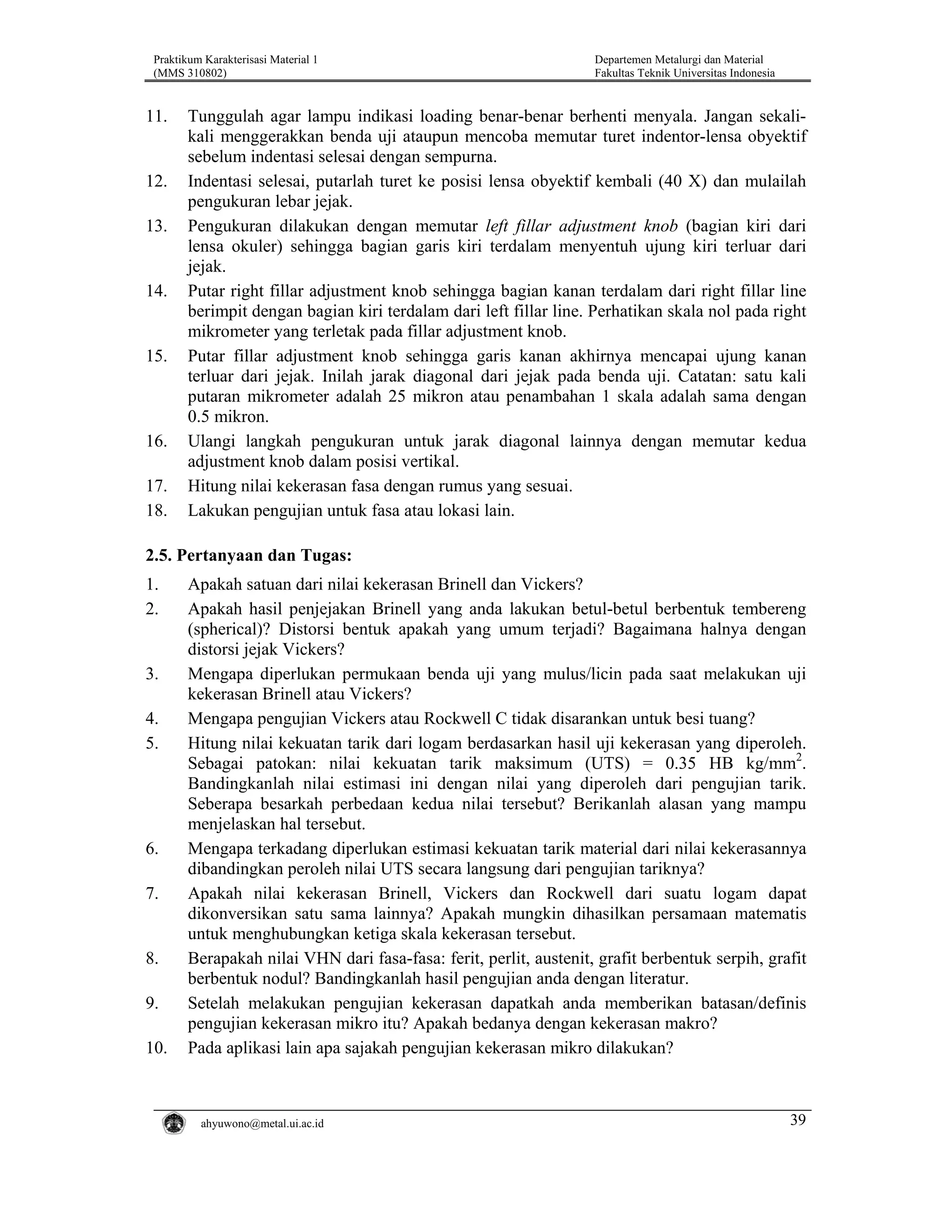 Praktikum Karakterisasi Material 1
(MMS 310802)

11.

12.
13.

14.

15.

16.
17.
18.

Departemen Metalurgi dan Material
Fakultas Teknik Universitas Indonesia

Tunggulah agar lampu indikasi loading benar-benar berhenti menyala. Jangan sekalikali menggerakkan benda uji ataupun mencoba memutar turet indentor-lensa obyektif
sebelum indentasi selesai dengan sempurna.
Indentasi selesai, putarlah turet ke posisi lensa obyektif kembali (40 X) dan mulailah
pengukuran lebar jejak.
Pengukuran dilakukan dengan memutar left fillar adjustment knob (bagian kiri dari
lensa okuler) sehingga bagian garis kiri terdalam menyentuh ujung kiri terluar dari
jejak.
Putar right fillar adjustment knob sehingga bagian kanan terdalam dari right fillar line
berimpit dengan bagian kiri terdalam dari left fillar line. Perhatikan skala nol pada right
mikrometer yang terletak pada fillar adjustment knob.
Putar fillar adjustment knob sehingga garis kanan akhirnya mencapai ujung kanan
terluar dari jejak. Inilah jarak diagonal dari jejak pada benda uji. Catatan: satu kali
putaran mikrometer adalah 25 mikron atau penambahan 1 skala adalah sama dengan
0.5 mikron.
Ulangi langkah pengukuran untuk jarak diagonal lainnya dengan memutar kedua
adjustment knob dalam posisi vertikal.
Hitung nilai kekerasan fasa dengan rumus yang sesuai.
Lakukan pengujian untuk fasa atau lokasi lain.

2.5. Pertanyaan dan Tugas:
1.
2.

3.
4.
5.

6.
7.

8.
9.
10.

Apakah satuan dari nilai kekerasan Brinell dan Vickers?
Apakah hasil penjejakan Brinell yang anda lakukan betul-betul berbentuk tembereng
(spherical)? Distorsi bentuk apakah yang umum terjadi? Bagaimana halnya dengan
distorsi jejak Vickers?
Mengapa diperlukan permukaan benda uji yang mulus/licin pada saat melakukan uji
kekerasan Brinell atau Vickers?
Mengapa pengujian Vickers atau Rockwell C tidak disarankan untuk besi tuang?
Hitung nilai kekuatan tarik dari logam berdasarkan hasil uji kekerasan yang diperoleh.
Sebagai patokan: nilai kekuatan tarik maksimum (UTS) = 0.35 HB kg/mm2.
Bandingkanlah nilai estimasi ini dengan nilai yang diperoleh dari pengujian tarik.
Seberapa besarkah perbedaan kedua nilai tersebut? Berikanlah alasan yang mampu
menjelaskan hal tersebut.
Mengapa terkadang diperlukan estimasi kekuatan tarik material dari nilai kekerasannya
dibandingkan peroleh nilai UTS secara langsung dari pengujian tariknya?
Apakah nilai kekerasan Brinell, Vickers dan Rockwell dari suatu logam dapat
dikonversikan satu sama lainnya? Apakah mungkin dihasilkan persamaan matematis
untuk menghubungkan ketiga skala kekerasan tersebut.
Berapakah nilai VHN dari fasa-fasa: ferit, perlit, austenit, grafit berbentuk serpih, grafit
berbentuk nodul? Bandingkanlah hasil pengujian anda dengan literatur.
Setelah melakukan pengujian kekerasan dapatkah anda memberikan batasan/definis
pengujian kekerasan mikro itu? Apakah bedanya dengan kekerasan makro?
Pada aplikasi lain apa sajakah pengujian kekerasan mikro dilakukan?

ahyuwono@metal.ui.ac.id

39

 