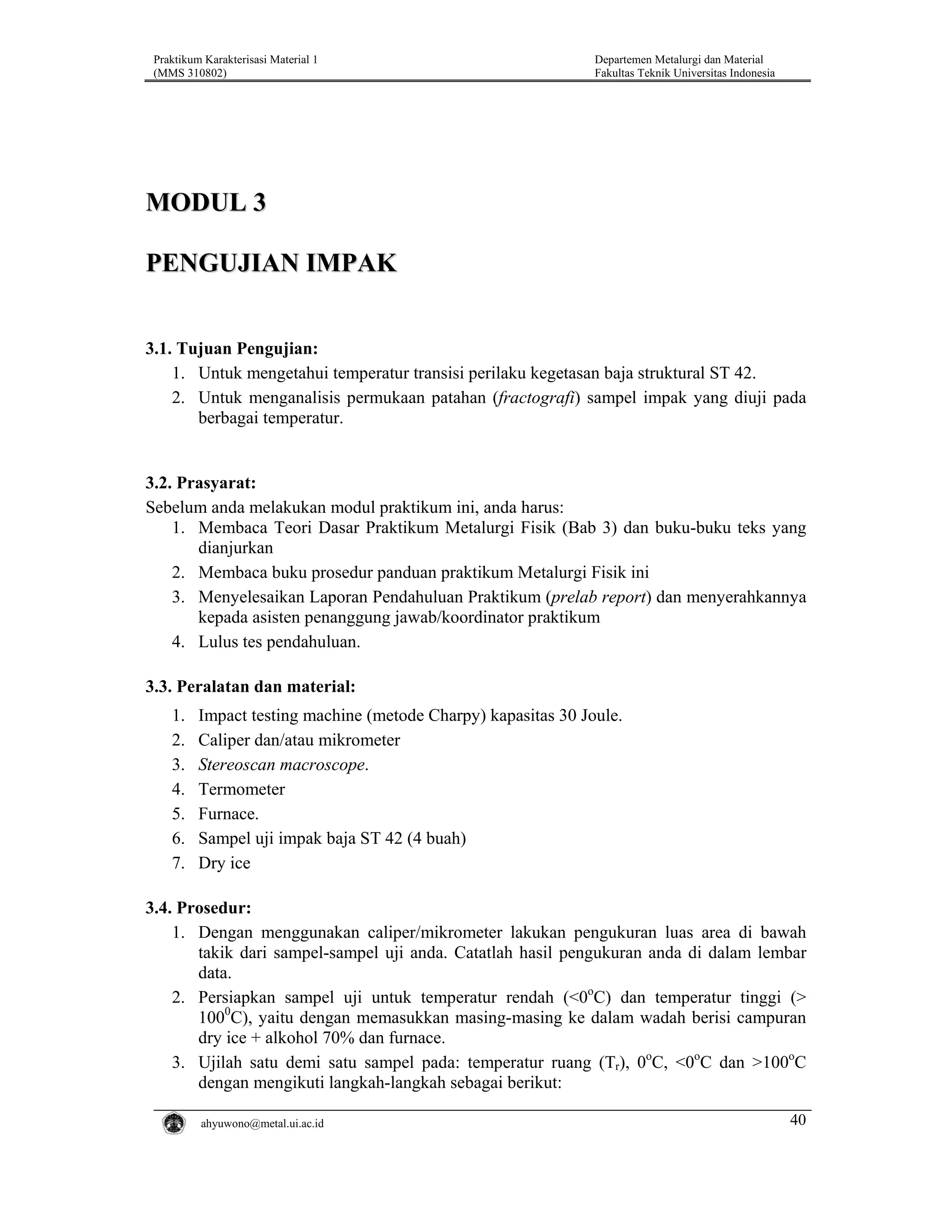 Praktikum Karakterisasi Material 1
(MMS 310802)

Departemen Metalurgi dan Material
Fakultas Teknik Universitas Indonesia

MODUL 3
PENGUJIAN IMPAK
3.1. Tujuan Pengujian:
1. Untuk mengetahui temperatur transisi perilaku kegetasan baja struktural ST 42.
2. Untuk menganalisis permukaan patahan (fractografi) sampel impak yang diuji pada
berbagai temperatur.

3.2. Prasyarat:
Sebelum anda melakukan modul praktikum ini, anda harus:
1. Membaca Teori Dasar Praktikum Metalurgi Fisik (Bab 3) dan buku-buku teks yang
dianjurkan
2. Membaca buku prosedur panduan praktikum Metalurgi Fisik ini
3. Menyelesaikan Laporan Pendahuluan Praktikum (prelab report) dan menyerahkannya
kepada asisten penanggung jawab/koordinator praktikum
4. Lulus tes pendahuluan.
3.3. Peralatan dan material:
1.
2.
3.
4.
5.
6.
7.

Impact testing machine (metode Charpy) kapasitas 30 Joule.
Caliper dan/atau mikrometer
Stereoscan macroscope.
Termometer
Furnace.
Sampel uji impak baja ST 42 (4 buah)
Dry ice

3.4. Prosedur:
1. Dengan menggunakan caliper/mikrometer lakukan pengukuran luas area di bawah
takik dari sampel-sampel uji anda. Catatlah hasil pengukuran anda di dalam lembar
data.
2. Persiapkan sampel uji untuk temperatur rendah (<0oC) dan temperatur tinggi (>
1000C), yaitu dengan memasukkan masing-masing ke dalam wadah berisi campuran
dry ice + alkohol 70% dan furnace.
3. Ujilah satu demi satu sampel pada: temperatur ruang (Tr), 0oC, <0oC dan >100oC
dengan mengikuti langkah-langkah sebagai berikut:
ahyuwono@metal.ui.ac.id

40

 