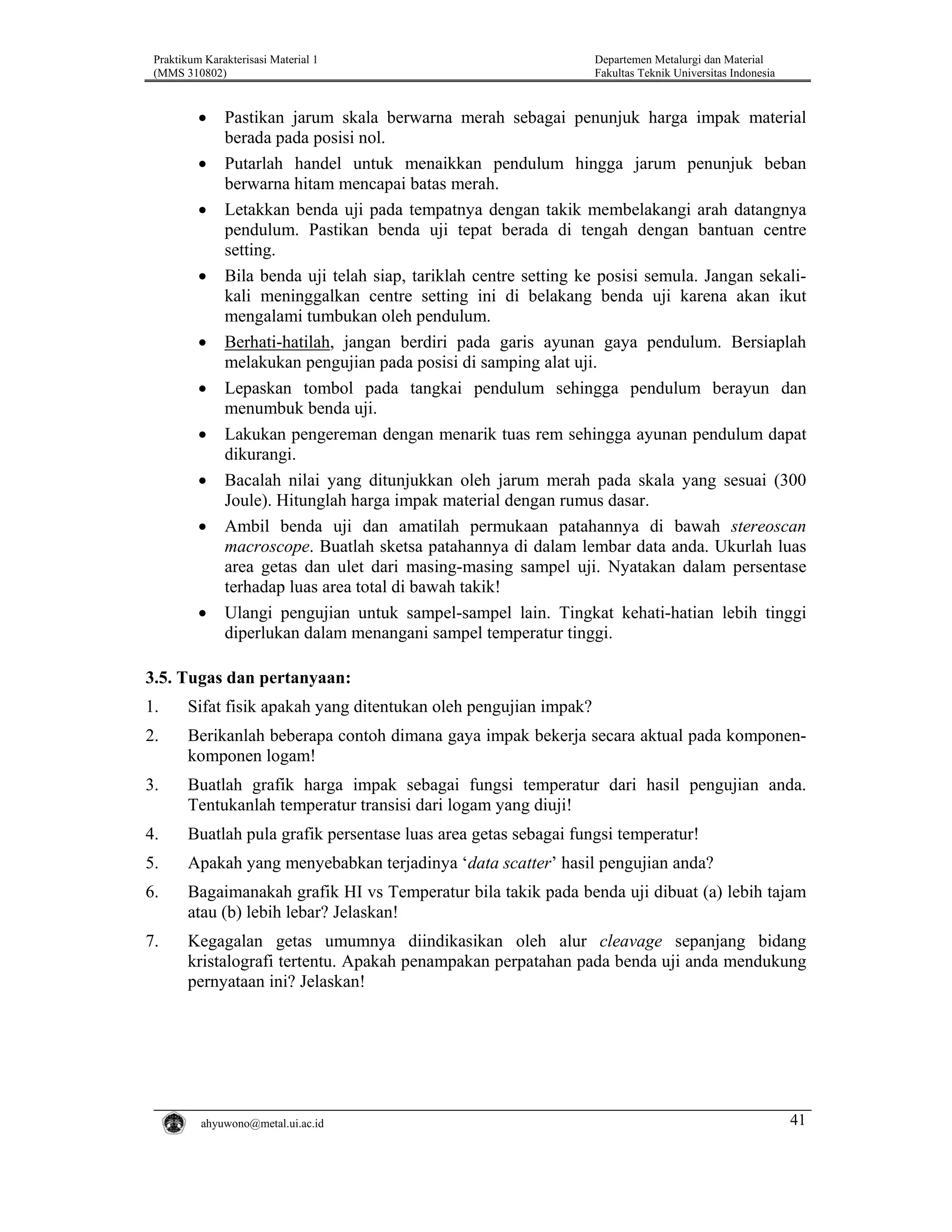 Praktikum Karakterisasi Material 1
(MMS 310802)

•
•
•

•

•
•
•
•
•

•

Departemen Metalurgi dan Material
Fakultas Teknik Universitas Indonesia

Pastikan jarum skala berwarna merah sebagai penunjuk harga impak material
berada pada posisi nol.
Putarlah handel untuk menaikkan pendulum hingga jarum penunjuk beban
berwarna hitam mencapai batas merah.
Letakkan benda uji pada tempatnya dengan takik membelakangi arah datangnya
pendulum. Pastikan benda uji tepat berada di tengah dengan bantuan centre
setting.
Bila benda uji telah siap, tariklah centre setting ke posisi semula. Jangan sekalikali meninggalkan centre setting ini di belakang benda uji karena akan ikut
mengalami tumbukan oleh pendulum.
Berhati-hatilah, jangan berdiri pada garis ayunan gaya pendulum. Bersiaplah
melakukan pengujian pada posisi di samping alat uji.
Lepaskan tombol pada tangkai pendulum sehingga pendulum berayun dan
menumbuk benda uji.
Lakukan pengereman dengan menarik tuas rem sehingga ayunan pendulum dapat
dikurangi.
Bacalah nilai yang ditunjukkan oleh jarum merah pada skala yang sesuai (300
Joule). Hitunglah harga impak material dengan rumus dasar.
Ambil benda uji dan amatilah permukaan patahannya di bawah stereoscan
macroscope. Buatlah sketsa patahannya di dalam lembar data anda. Ukurlah luas
area getas dan ulet dari masing-masing sampel uji. Nyatakan dalam persentase
terhadap luas area total di bawah takik!
Ulangi pengujian untuk sampel-sampel lain. Tingkat kehati-hatian lebih tinggi
diperlukan dalam menangani sampel temperatur tinggi.

3.5. Tugas dan pertanyaan:
1.

Sifat fisik apakah yang ditentukan oleh pengujian impak?

2.

Berikanlah beberapa contoh dimana gaya impak bekerja secara aktual pada komponenkomponen logam!

3.

Buatlah grafik harga impak sebagai fungsi temperatur dari hasil pengujian anda.
Tentukanlah temperatur transisi dari logam yang diuji!

4.

Buatlah pula grafik persentase luas area getas sebagai fungsi temperatur!

5.

Apakah yang menyebabkan terjadinya ‘data scatter’ hasil pengujian anda?

6.

Bagaimanakah grafik HI vs Temperatur bila takik pada benda uji dibuat (a) lebih tajam
atau (b) lebih lebar? Jelaskan!

7.

Kegagalan getas umumnya diindikasikan oleh alur cleavage sepanjang bidang
kristalografi tertentu. Apakah penampakan perpatahan pada benda uji anda mendukung
pernyataan ini? Jelaskan!

ahyuwono@metal.ui.ac.id

41

 