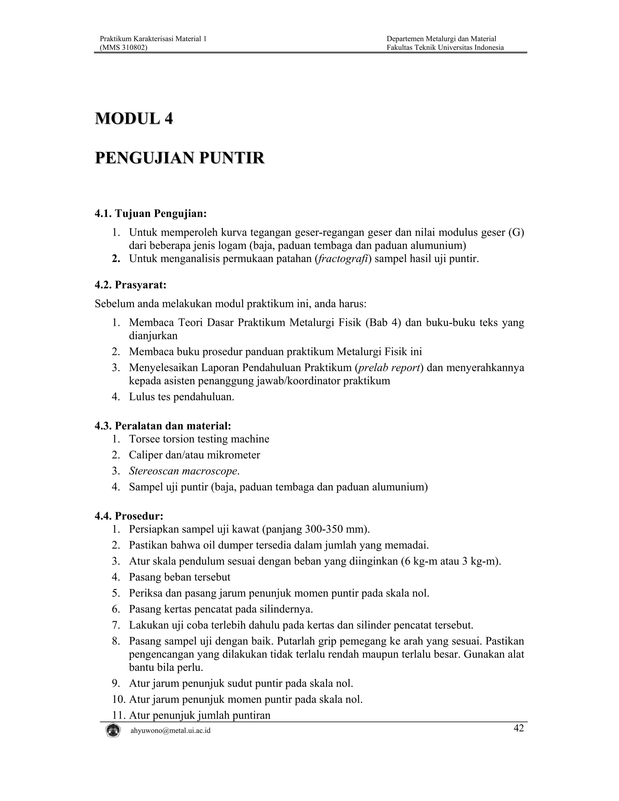 Praktikum Karakterisasi Material 1
(MMS 310802)

Departemen Metalurgi dan Material
Fakultas Teknik Universitas Indonesia

MODUL 4
PENGUJIAN PUNTIR
4.1. Tujuan Pengujian:
1. Untuk memperoleh kurva tegangan geser-regangan geser dan nilai modulus geser (G)
dari beberapa jenis logam (baja, paduan tembaga dan paduan alumunium)
2. Untuk menganalisis permukaan patahan (fractografi) sampel hasil uji puntir.

4.2. Prasyarat:
Sebelum anda melakukan modul praktikum ini, anda harus:
1. Membaca Teori Dasar Praktikum Metalurgi Fisik (Bab 4) dan buku-buku teks yang
dianjurkan
2. Membaca buku prosedur panduan praktikum Metalurgi Fisik ini
3. Menyelesaikan Laporan Pendahuluan Praktikum (prelab report) dan menyerahkannya
kepada asisten penanggung jawab/koordinator praktikum
4. Lulus tes pendahuluan.

4.3. Peralatan dan material:
1. Torsee torsion testing machine
2. Caliper dan/atau mikrometer
3. Stereoscan macroscope.
4. Sampel uji puntir (baja, paduan tembaga dan paduan alumunium)
4.4. Prosedur:
1. Persiapkan sampel uji kawat (panjang 300-350 mm).
2. Pastikan bahwa oil dumper tersedia dalam jumlah yang memadai.
3. Atur skala pendulum sesuai dengan beban yang diinginkan (6 kg-m atau 3 kg-m).
4. Pasang beban tersebut
5. Periksa dan pasang jarum penunjuk momen puntir pada skala nol.
6. Pasang kertas pencatat pada silindernya.
7. Lakukan uji coba terlebih dahulu pada kertas dan silinder pencatat tersebut.
8. Pasang sampel uji dengan baik. Putarlah grip pemegang ke arah yang sesuai. Pastikan
pengencangan yang dilakukan tidak terlalu rendah maupun terlalu besar. Gunakan alat
bantu bila perlu.
9. Atur jarum penunjuk sudut puntir pada skala nol.
10. Atur jarum penunjuk momen puntir pada skala nol.
11. Atur penunjuk jumlah puntiran
ahyuwono@metal.ui.ac.id

42

 