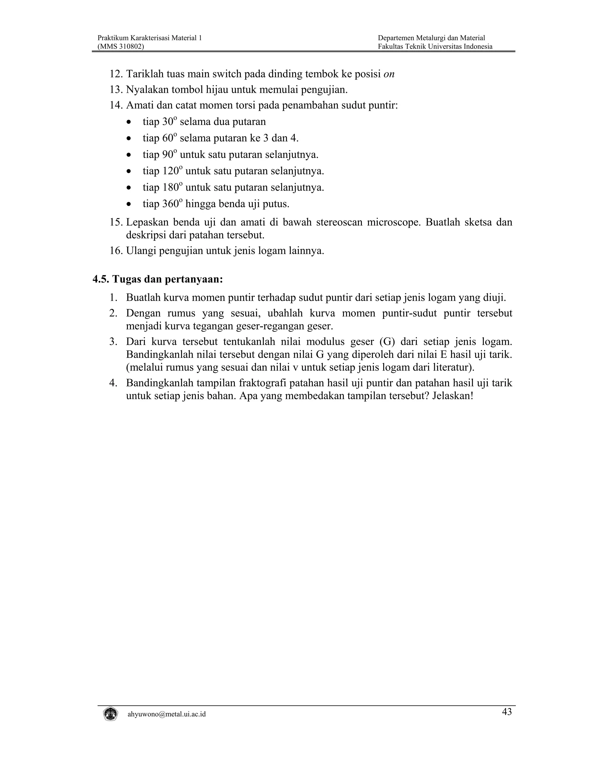 Praktikum Karakterisasi Material 1
(MMS 310802)

Departemen Metalurgi dan Material
Fakultas Teknik Universitas Indonesia

12. Tariklah tuas main switch pada dinding tembok ke posisi on
13. Nyalakan tombol hijau untuk memulai pengujian.
14. Amati dan catat momen torsi pada penambahan sudut puntir:
• tiap 30o selama dua putaran
• tiap 60o selama putaran ke 3 dan 4.
• tiap 90o untuk satu putaran selanjutnya.
• tiap 120o untuk satu putaran selanjutnya.
• tiap 180o untuk satu putaran selanjutnya.
• tiap 360o hingga benda uji putus.
15. Lepaskan benda uji dan amati di bawah stereoscan microscope. Buatlah sketsa dan
deskripsi dari patahan tersebut.
16. Ulangi pengujian untuk jenis logam lainnya.

4.5. Tugas dan pertanyaan:
1. Buatlah kurva momen puntir terhadap sudut puntir dari setiap jenis logam yang diuji.
2. Dengan rumus yang sesuai, ubahlah kurva momen puntir-sudut puntir tersebut
menjadi kurva tegangan geser-regangan geser.
3. Dari kurva tersebut tentukanlah nilai modulus geser (G) dari setiap jenis logam.
Bandingkanlah nilai tersebut dengan nilai G yang diperoleh dari nilai E hasil uji tarik.
(melalui rumus yang sesuai dan nilai v untuk setiap jenis logam dari literatur).
4. Bandingkanlah tampilan fraktografi patahan hasil uji puntir dan patahan hasil uji tarik
untuk setiap jenis bahan. Apa yang membedakan tampilan tersebut? Jelaskan!

ahyuwono@metal.ui.ac.id

43

 