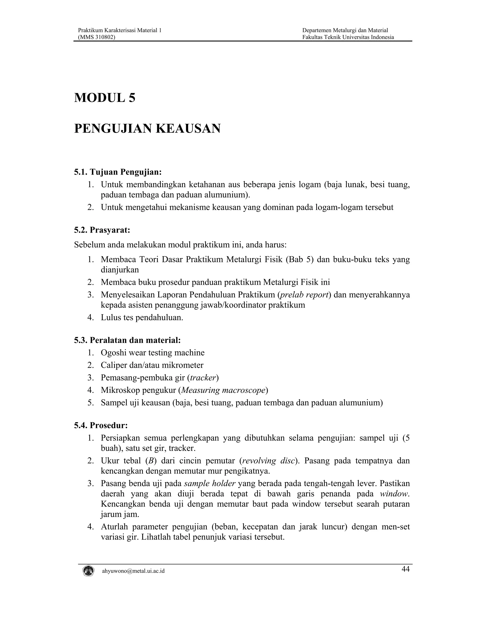 Praktikum Karakterisasi Material 1
(MMS 310802)

Departemen Metalurgi dan Material
Fakultas Teknik Universitas Indonesia

MODUL 5
PENGUJIAN KEAUSAN
5.1. Tujuan Pengujian:
1. Untuk membandingkan ketahanan aus beberapa jenis logam (baja lunak, besi tuang,
paduan tembaga dan paduan alumunium).
2. Untuk mengetahui mekanisme keausan yang dominan pada logam-logam tersebut
5.2. Prasyarat:
Sebelum anda melakukan modul praktikum ini, anda harus:
1. Membaca Teori Dasar Praktikum Metalurgi Fisik (Bab 5) dan buku-buku teks yang
dianjurkan
2. Membaca buku prosedur panduan praktikum Metalurgi Fisik ini
3. Menyelesaikan Laporan Pendahuluan Praktikum (prelab report) dan menyerahkannya
kepada asisten penanggung jawab/koordinator praktikum
4. Lulus tes pendahuluan.

5.3. Peralatan dan material:
1. Ogoshi wear testing machine
2. Caliper dan/atau mikrometer
3. Pemasang-pembuka gir (tracker)
4. Mikroskop pengukur (Measuring macroscope)
5. Sampel uji keausan (baja, besi tuang, paduan tembaga dan paduan alumunium)
5.4. Prosedur:
1. Persiapkan semua perlengkapan yang dibutuhkan selama pengujian: sampel uji (5
buah), satu set gir, tracker.
2. Ukur tebal (B) dari cincin pemutar (revolving disc). Pasang pada tempatnya dan
kencangkan dengan memutar mur pengikatnya.
3. Pasang benda uji pada sample holder yang berada pada tengah-tengah lever. Pastikan
daerah yang akan diuji berada tepat di bawah garis penanda pada window.
Kencangkan benda uji dengan memutar baut pada window tersebut searah putaran
jarum jam.
4. Aturlah parameter pengujian (beban, kecepatan dan jarak luncur) dengan men-set
variasi gir. Lihatlah tabel penunjuk variasi tersebut.

ahyuwono@metal.ui.ac.id

44

 