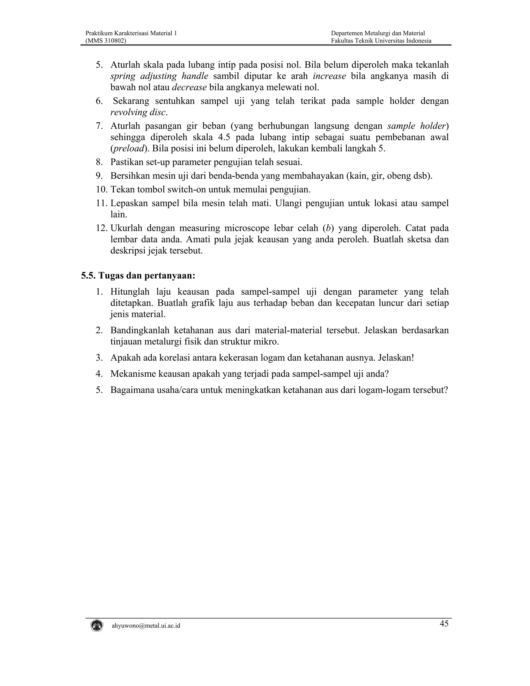 Praktikum Karakterisasi Material 1
(MMS 310802)

Departemen Metalurgi dan Material
Fakultas Teknik Universitas Indonesia

5. Aturlah skala pada lubang intip pada posisi nol. Bila belum diperoleh maka tekanlah
spring adjusting handle sambil diputar ke arah increase bila angkanya masih di
bawah nol atau decrease bila angkanya melewati nol.
6. Sekarang sentuhkan sampel uji yang telah terikat pada sample holder dengan
revolving disc.
7. Aturlah pasangan gir beban (yang berhubungan langsung dengan sample holder)
sehingga diperoleh skala 4.5 pada lubang intip sebagai suatu pembebanan awal
(preload). Bila posisi ini belum diperoleh, lakukan kembali langkah 5.
8. Pastikan set-up parameter pengujian telah sesuai.
9. Bersihkan mesin uji dari benda-benda yang membahayakan (kain, gir, obeng dsb).
10. Tekan tombol switch-on untuk memulai pengujian.
11. Lepaskan sampel bila mesin telah mati. Ulangi pengujian untuk lokasi atau sampel
lain.
12. Ukurlah dengan measuring microscope lebar celah (b) yang diperoleh. Catat pada
lembar data anda. Amati pula jejak keausan yang anda peroleh. Buatlah sketsa dan
deskripsi jejak tersebut.

5.5. Tugas dan pertanyaan:
1. Hitunglah laju keausan pada sampel-sampel uji dengan parameter yang telah
ditetapkan. Buatlah grafik laju aus terhadap beban dan kecepatan luncur dari setiap
jenis material.
2. Bandingkanlah ketahanan aus dari material-material tersebut. Jelaskan berdasarkan
tinjauan metalurgi fisik dan struktur mikro.
3. Apakah ada korelasi antara kekerasan logam dan ketahanan ausnya. Jelaskan!
4. Mekanisme keausan apakah yang terjadi pada sampel-sampel uji anda?
5. Bagaimana usaha/cara untuk meningkatkan ketahanan aus dari logam-logam tersebut?

ahyuwono@metal.ui.ac.id

45

 